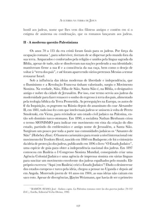 231
A GUERRA NA TERRA DE JESUS
hostil aos judeus, nome que lhes vem dos filisteus antigos e contém em si o
estigma de anátema ou condenação, que os romanos lançaram aos judeus.
II - A moderna questão Palestiniana
Os anos 70 a 135 da era cristã foram fatais para os judeus. Por força da
ocupação romana 4
, para sobreviver, tiveram de se dispersar pelo mundo fora da
sua terra. Amparados e confortados pela religião e unidos pela língua sagrada da
Bíblia, apesar de tudo, não se dissolveram nas nações perdendo a sua identidade;
mantiveram firme a sua fé e a consciência da sua raça, bem como o desejo de
voltar à “terra dos pais”, e até foram aparecendo vários pretensos Messias a tentar
restaurar Israel.
Sob a influência das ideias modernas de liberdade e independência, que
o Iluminismo e a Revolução Francesa tinham valorizado, surgiu o Movimento
Sionista. Na verdade, Sião, Filha de Sião, Santa Sião é, na Bíblia, o designativo
antigo e nobre da cidade de Jerusalém. Por isso, esse termo serviu aos judeus da
modernidade para fazer renascer o sonho do regresso à terra dos pais, alimentado
pela teologia bíblica da Terra Prometida. As perseguições na Europa, os autos de
fé da Inquisição, os pogroms na Rússia depois do assassinato do czar Alexandre
II, em 1881, tudo isso fez com que intelectuais judeus se unissem à volta de Peretz
Smolenski, em Viena, para reivindicar um estado civil judaico na Palestina, en-
tão sob domínio turco-otomano. Em 1890, o socialista Nathan Birnbaum criou
o termo SIONISMO para indicar este movimento em vista da criação do dito
estado, partindo do emblemático e antigo nome de Jerusalém, a Santa Sião.
Surgiram um pouco por toda a parte nas comunidades judaicas os “Amantes de
Sião” (Hobebey Zion). O homem carismático para reunir a nível internacional este
movimento foi Teodoro Herzl, nascido em 1860 em Budapeste; ele foi o visionário
da ideia de protecção dos judeus, publicando em 1896 o livro “O Estado Judaico”,
uma espécie de guia para obter a independência nacional dos judeus. Em 1897
convocou em Basileia o I Congresso Sionista Mundial, conseguindo criar uma
Agência Colonial Judaica e uma agência de imprensa sionista em várias línguas
para suscitar um movimento envolvente dos judeus espalhados pelo mundo. Ele
próprio escreveu: “Aqui (em Basileia) criei o Estado Judaico”! Dado o desinteresse
dos estados europeus e turco pela ideia, chegou a pensar no Uganda e depois até
em Angola. Morrendo jovem de 44 anos em 1904, as suas ideias não caíram em
saco roto. Apesar de divergências, Hayim Weizmann, que havia de ser o primeiro
4
RAMÓN AVASO, José - Iudaea capta. La Palestina romana entre las dos guerras judias (70-132
D.C.), Estella, Editorial Verbo Divino, 1990.
 