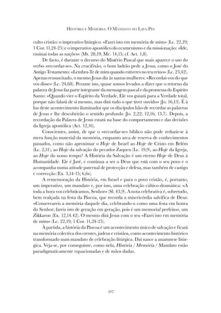 327
HISTÓRIA E MEMÓRIA: O MANDATO DO LAVA-PÉS
culto cristão: o imperativo litúrgico: «Fazei isto em memória de mim» (Lc. 22,19;
1 Cor. 11,24-25) e o imperativo apostólico do ecumenismo e da missionação: «Ide,
ensinai todas as nações» (Mt. 28,19; Mc. 14,15; cf. Act. 1,8).
De facto, é durante o decurso do Mistério Pascal que mais aparece o uso do
verbo «recordar-se». Na crucifixão, o bom ladrão pede a Jesus, como o José do
Antigo Testamento: «Lembra-Te de mim quando estiveres no teu reino» (Lc. 23,42).
Apenas ressuscitado, o mesmo Jesus diz às santas mulheres: «Recordai-vos do que
vos disse» (Lc. 24,68). Perante isto, quase somos levados a dizer que o retorno da
palavra de Jesus faz parte integrante da mensagem pascal e da promessa do Espírito
Santo: «Quando vier o Espírito da Verdade, Ele vos guiará para a Verdade total,
porque não falará de si mesmo, mas dirá tudo o que tiver ouvido» (Jo. 16,13). É à
luz deste acontecimento iluminador que os discípulos hão-de recordar as palavras
de Jesus e lhe descobrirão o sentido profundo (Jo. 2,22; 12,16; 13,7). Depois, a
recordação da Palavra de Jesus estará na base do comportamento e das decisões
da Igreja apostólica (Act. 12,16).
Conscientes, assim, de que o «recordar-se» bíblico não pode reduzir-se à
mera função material da memória, enquanto arca de reserva de conhecimentos
passados, como não aproximar o Hoje de Israel ao Hoje de Cristo em Belém
(Lc. 2,11), ao Hoje da salvação do pecador Zaqueu (Lc. 19,9), ao Hoje da Igreja,
ao Hoje do nosso tempo? A História da Salvação é um eterno Hoje de Deus à
Humanidade. Ele é Javé, e continua a ser o Deus que está com o seu povo e o
acompanha numa atitude paternal de protecção e defesa, mas também de castigo
e correcção (Ex. 3,14-15; 6,6s).
A rememoração da História, em Israel e para o povo cristão, é, portanto,
um imperativo, um mandato e, por isso, uma celebração cúltico-dramática: «A
toda a hora vos celebrávamos, Senhor» (Sl. 43,9). A nota celebrativa é, sobretudo,
bem realçada na festa da Páscoa, que recorda a misericórdia salvífica de Deus:
«Conservareis a memória daquele dia, celebrando-o como uma festa em honra
do Senhor; fareis isto de geração em geração, pois é um memorial perfeito», um
Zikkaron (Ex. 12,14.42). O mesmo dirá Jesus com o seu «Fazei isto em memória
de mim» (Lc. 22,19; 1 Cor. 11,24-25).
À partida, a história da Páscoa é um acontecimento único de salvação e ficará
na memória colectiva dos crentes, judeus e cristãos, como acontecimento histórico
transformado num mandato de celebração litúrgica. Daí nasce a anamnese litúr-
gica. Veja-se, por conseguinte, como nela, História / Memória / Mandato estão
paradigmaticamente equacionadas e de mãos dadas.
 