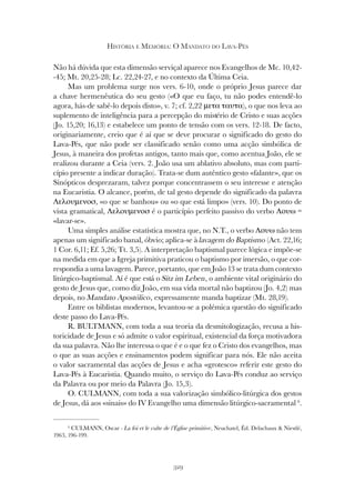329
HISTÓRIA E MEMÓRIA: O MANDATO DO LAVA-PÉS
Não há dúvida que esta dimensão serviçal aparece nos Evangelhos de Mc. 10,42-
-45; Mt. 20,25-28; Lc. 22,24-27, e no contexto da Última Ceia.
Mas um problema surge nos vers. 6-10, onde o próprio Jesus parece dar
a chave hermenêutica do seu gesto («O que eu faço, tu não podes entendê-lo
agora, hás-de sabê-lo depois disto», v. 7; cf. 2,22 µετα ταυτα), o que nos leva ao
suplemento de inteligência para a percepção do mistério de Cristo e suas acções
(Jo. 15,20; 16,13) e estabelece um ponto de tensão com os vers. 12-18. De facto,
originariamente, creio que é aí que se deve procurar o significado do gesto do
Lava-Pés, que não pode ser classificado senão como uma acção simbólica de
Jesus, à maneira dos profetas antigos, tanto mais que, como acentua João, ele se
realizou durante a Ceia (vers. 2. João usa um ablativo absoluto, mas com parti-
cípio presente a indicar duração). Trata-se dum autêntico gesto «falante», que os
Sinópticos desprezaram, talvez porque concentrassem o seu interesse e atenção
na Eucaristia. O alcance, porém, de tal gesto depende do significado da palavra
Λελουµενοσ, «o que se banhou» ou «o que está limpo» (vers. 10). Do ponto de
vista gramatical, Λελουµενοσ é o particípio perfeito passivo do verbo Λουω =
«lavar-se».
Uma simples análise estatística mostra que, no N.T., o verbo Λουω não tem
apenas um significado banal, óbvio; aplica-se à lavagem do Baptismo (Act. 22,16;
1 Cor. 6,11; Ef. 5,26; Tt. 3,5). A interpretação baptismal parece lógica e impõe-se
na medida em que a Igreja primitiva praticou o baptismo por imersão, o que cor-
respondia a uma lavagem. Parece, portanto, que em João 13 se trata dum contexto
litúrgico-baptismal. Aí é que está o Sitz im Leben, o ambiente vital originário do
gesto de Jesus que, como diz João, em sua vida mortal não baptizou (Jo. 4,2) mas
depois, no Mandato Apostólico, expressamente manda baptizar (Mt. 28,19).
Entre os biblistas modernos, levantou-se a polémica questão do significado
deste passo do Lava-Pés.
R. BULTMANN, com toda a sua teoria da desmitologização, recusa a his-
toricidade de Jesus e só admite o valor espiritual, existencial da força motivadora
da sua palavra. Não lhe interessa o que é e o que fez o Cristo dos evangelhos, mas
o que as suas acções e ensinamentos podem significar para nós. Ele não aceita
o valor sacramental das acções de Jesus e acha «grotesco» referir este gesto do
Lava-Pés à Eucaristia. Quando muito, o serviço do Lava-Pés conduz ao serviço
da Palavra ou por meio da Palavra (Jo. 15,3).
O. CULMANN, com toda a sua valorização simbólico-litúrgica dos gestos
de Jesus, dá aos «sinais» do IV Evangelho uma dimensão litúrgico-sacramental 6
.
6
CULMANN, Oscar - La foi et le culte de l’Église primitive, Neuchatel, Éd. Delachaux & Niestlé,
1963, 196-199.
 