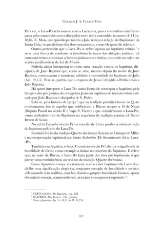 330
GERALDO J. A. COELHO DIAS
Para ele, o Lava-Pés relaciona-se com a Eucaristia, pois a comunhão com Cristo
passa pela comunhão com os discípulos entre si; é a comunhão no amor (cf. 1 Cor.
10,16-17). Mais, este episódio permitiria a João realçar a relação do Baptismo e da
Santa Ceia, «o paralelismo dos dois sacramentos, como ele gosta de relevar».
Outros pretendem que o Lava-Pés se refere apenas ao baptismo cristão 7
e
seria uma forma de combater o ritualismo farisaico das abluções judaicas, tal
como quereriam continuar a fazer os judaizantes cristãos, insistindo no valor das
acções purificatórias da Lei de Moisés.
Poderia ainda interpretar-se como uma reacção contra os baptistas, dis-
cípulos de João Baptista que, como se sabe, mesmo depois da morte de João
Baptista, continuavam a insistir na validade e necessidade do baptismo de João
(Act. 19,1-5). Note-se, porém, que a resposta de Jesus é dirigida a Pedro e não a
João Baptista.
Há quem interprete o Lava-Pés como forma de contrapor o baptismo pela
lavagem dos pés (prática do evangelista João) ao baptismo de imersão total prati-
cado por João Baptista e discípulos de S. Pedro.
Sabe-se, pela história da Igreja 8
, que na tradição primitiva houve os Quar-
to-decimanos, isto é, aqueles que celebravam a Páscoa sempre a 14 de Nisan
(Disputa Pascal no século II e Papa S. Victor) e que consideravam o Lava-Pés,
como verdadeiro rito do Baptismo na sequência da tradição joanina (cf. Santo
Ireneu de Leão).
No sul da Espanha (século IV), o concílio de Elvira proibiu a administração
do baptismo pelo rito do Lava-Pés.
Reminiscências da tradição Quarto-decimana ficaram na Liturgia de Milão
e na interpretação baptismal que Santo Ambrósio (De Sacramentis) dá ao Lava-
-Pés.
Também em Aquileia, o bispo Cromácio (século IV) afirma o significado da
humildade de Cristo como exemplo a imitar no contexto do Baptismo. E refere
que, na noite de Páscoa, o Lava-Pés fazia parte dos ritos pré-baptismais, o que
parece uma reminiscência ou resíduo da tradição Quarto-decimana.
Santo Agostinho rompe abertamente com o valor baptismal do Lava-Pés e
dá-lhe uma significação alegórica, enquanto exemplo de humildade e serviço:
«De lavandis vero pedibus, cum hoc dominus propter humilitatis formam, quam
docendam venerat, commendaverit, sicut ipse consequenter exposuit» 9
.
7
TERTULlANO - De Baptismo, cap. XII.
8
BEATRICE, Pier Franco – O.c., passim.
9
Carta a Januário, Ep. 55, 18,33, in PL 33,220.
 