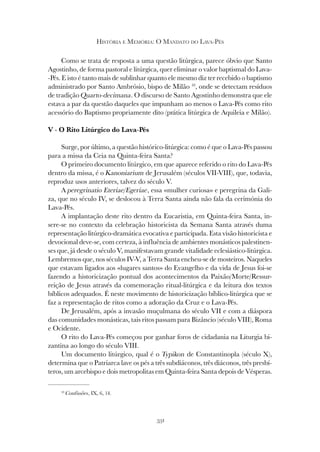 331
HISTÓRIA E MEMÓRIA: O MANDATO DO LAVA-PÉS
Como se trata de resposta a uma questão litúrgica, parece óbvio que Santo
Agostinho, de forma pastoral e litúrgica, quer eliminar o valor baptismal do Lava-
-Pés. E isto é tanto mais de sublinhar quanto ele mesmo diz ter recebido o baptismo
administrado por Santo Ambrósio, bispo de Milão 10
, onde se detectam resíduos
de tradição Quarto-decimana. O discurso de Santo Agostinho demonstra que ele
estava a par da questão daqueles que impunham ao menos o Lava-Pés como rito
acessório do Baptismo propriamente dito (prática litúrgica de Aquileia e Milão).
V - O Rito Litúrgico do Lava-Pés
Surge, por último, a questão histórico-litúrgica: como é que o Lava-Pés passou
para a missa da Ceia na Quinta-feira Santa?
O primeiro documento litúrgico, em que aparece referido o rito do Lava-Pés
dentro da missa, é o Kanoniarium de Jerusalém (séculos VII-VIII), que, todavia,
reproduz usos anteriores, talvez do século V.
A peregrinatio Eteriae/Egeriae, essa «mulher curiosa» e peregrina da Gali-
za, que no século IV, se deslocou à Terra Santa ainda não fala da cerimónia do
Lava-Pés.
A implantação deste rito dentro da Eucaristia, em Quinta-feira Santa, in-
sere-se no contexto da celebração historicista da Semana Santa através duma
representação litúrgico-dramática evocativa e participada. Esta visão historicista e
devocional deve-se, com certeza, à influência de ambientes monásticos palestinen-
ses que, já desde o século V, manifestavam grande vitalidade eclesiástico-litúrgica.
Lembremos que, nos séculos IV-V, a Terra Santa encheu-se de mosteiros. Naqueles
que estavam ligados aos «lugares santos» do Evangelho e da vida de Jesus foi-se
fazendo a historicização pontual dos acontecimentos da Paixão/Morte/Ressur-
reição de Jesus através da comemoração ritual-litúrgica e da leitura dos textos
bíblicos adequados. É neste movimento de historicização bíblico-litúrgica que se
faz a representação de ritos como a adoração da Cruz e o Lava-Pés.
De Jerusalém, após a invasão muçulmana do século VII e com a diáspora
das comunidades monásticas, tais ritos passam para Bizâncio (século VIII), Roma
e Ocidente.
O rito do Lava-Pés começou por ganhar foros de cidadania na Liturgia bi-
zantina ao longo do século VIII.
Um documento litúrgico, qual é o Typikon de Constantinopla (século X),
determina que o Patriarca lave os pés a três subdiáconos, três diáconos, três presbí-
teros, um arcebispo e dois metropolitas em Quinta-feira Santa depois de Vésperas.
10
Confissões, IX, 6, 14.
 