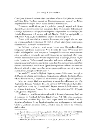 332
GERALDO J. A. COELHO DIAS
Começou o símbolo do número doze baseado no número dos Apóstolos presentes
na Última Ceia. Também na corte de Constantinopla, em pleno século XII, o
Imperador lavava os pés a doze pobres em sinal de humildade.
Entretanto, no Ocidente, por força da interpretação alegórica de Santo
Agostinho, os mosteiros começam a adoptar o Lava-Pés como rito de humildade
e serviço, aplicando-o à recepção dos hóspedes e ingresso dos novos monges (no-
viciado). É assim que o determina a Regula Magistri (30,1-7), e a própria Regra
de S. Bento (Cap. 53,26) ainda manda lavar os pés dos hóspedes 11
.
É uma prática monástica, retomada dos usos monásticos palestinenses, que
era acompanhada da recitação do Sl. 118.4-5: «Oxalá sejam firmes os meus pés,
na observância dos vossos mandamentos!».
No Ocidente, o primeiro e mais antigo documento a falar do Lava-Pés na
liturgia das Catedrais é o cânone do XVII Concílio de Toledo (694): «Nam licet
eadem ablutio pedum omni tempore ut fiat expedibile habeatur, tamen necesse
est ut specialius in eodem die quo a Christo gestum est omnimode observetur.
Proinde haec sancta synodus decernit atque instituit, ut deinceps, non ali ter per
totius Spaniae et Galliarum ecclesias eadem sollemnitas celebretur, nisi pedes
unusquisque pontificum seu sacerdotum secundum hoc sacrosanctum exemplum
suorum lavare studeat subditorum. Quod si quisquam sacerdotum hoc nostrum
distulerit adimplere decretum, duorum mensum spatiis sese noverit a sanctae
communionis perceptione frustratum» 12
.
No século VII, também Elígio de Noyon aponta na Gália, como ritos típicos
de Quinta-feira Santa, a reconciliação dos penitentes, a bênção dos Santos Óleos,
o Lava-Pés aos irmãos, a limpeza do pavimento das igrejas e objectos sagrados.
Mas, na Liturgia Galicana, continuou o uso do Lava-Pés como rito pós-
-baptismal. Todavia, Amalário de Metz (cerca de 830-840) fala do Lava-Pés e
seu significado como algo já adquirido13
. Depois, entrou definitivamente com
as reformas litúrgicas de Pepino o Breve e Carlos Magno (séculos VIII-IX) e, da
Gália, passou à Inglaterra.
Em Roma, o Lava-Pés vem desde o Pontifical Romano-Germânico do século
X e aparece no Pontifical da Cúria Papal (séculos XII-XIII) sob a designação
de Mandatum, quando o Papa devia lavar os pés a doze subdiáconos 14
. O de-
signativo Mandatum deriva da primeira palavra da antífona com as palavras de
Cristo «Mandatum novum do vobis», a qual se canta no começo da cerimónia
do Lava-Pés.
11
Regra de S. Bento, Mosteiro de Singeverga, Edições «Ora & Labora», 1992, 109. Cf. SCHAEFFER,
T. - Die Fusswaschung im monastischen Brauchtum und in der lateinischen Liturgie, Beuron, 1956.
12
VIVES, J. - Concilios visigóticos y hispano-romanos, Barcelona, 1963, 529-530.
13
Liber Officialis, I, 12,1.
14
ANDRIEU, M. - Le Pontifical Romain au Moyen Âge, T. I, Vaticano, 1938, 211-212.
 