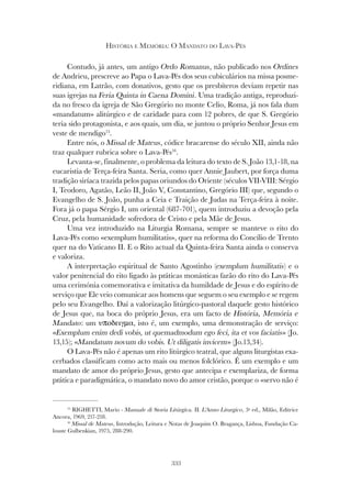 333
HISTÓRIA E MEMÓRIA: O MANDATO DO LAVA-PÉS
Contudo, já antes, um antigo Ordo Romanus, não publicado nos Ordines
de Andrieu, prescreve ao Papa o Lava-Pés dos seus cubiculários na missa posme-
ridiana, em Latrão, com donativos, gesto que os presbíteros deviam repetir nas
suas igrejas na Feria Quinta in Caena Domini. Uma tradição antiga, reproduzi-
da no fresco da igreja de São Gregório no monte Celio, Roma, já nos fala dum
«mandatum» alitúrgico e de caridade para com 12 pobres, de que S. Gregório
teria sido protagonista, e aos quais, um dia, se juntou o próprio Senhor Jesus em
veste de mendigo15
.
Entre nós, o Missal de Mateus, códice bracarense do século XII, ainda não
traz qualquer rubrica sobre o Lava-Pés16
.
Levanta-se, finalmente, o problema da leitura do texto de S. João 13,1-18, na
eucaristia de Terça-feira Santa. Seria, como quer Annie Jaubert, por força duma
tradição siríaca trazida pelos papas oriundos do Oriente (séculos VII-VIII: Sérgio
I, Teodoro, Agatão, Leão II, João V, Constantino, Gregório III) que, segundo o
Evangelho de S. João, punha a Ceia e Traição de Judas na Terça-feira à noite.
Fora já o papa Sérgio I, um oriental (687-701), quem introduziu a devoção pela
Cruz, pela humanidade sofredora de Cristo e pela Mãe de Jesus.
Uma vez introduzido na Liturgia Romana, sempre se manteve o rito do
Lava-Pés como «exemplum humilitatis», quer na reforma do Concílio de Trento
quer na do Vaticano II. E o Rito actual da Quinta-feira Santa ainda o conserva
e valoriza.
A interpretação espiritual de Santo Agostinho (exemplum humilitatis) e o
valor penitencial do rito ligado às práticas monásticas farão do rito do Lava-Pés
uma cerimónia comemorativa e imitativa da humildade de Jesus e do espírito de
serviço que Ele veio comunicar aos homens que seguem o seu exemplo e se regem
pelo seu Evangelho. Daí a valorização litúrgico-pastoral daquele gesto histórico
de Jesus que, na boca do próprio Jesus, era um facto de História, Memória e
Mandato: um υποδειγµα, isto é, um exemplo, uma demonstração de serviço:
«Exemplum enim dedi vobis, ut quemadmodum ego feci, ita et vos faciatis» (Jo.
13,15); «Mandatum novum do vobis. Ut diligatis invicem» (Jo.13,34).
O Lava-Pés não é apenas um rito litúrgico teatral, que alguns liturgistas exa-
cerbados classificam como acto mais ou menos folclórico. É um exemplo e um
mandato de amor do próprio Jesus, gesto que antecipa e exemplariza, de forma
prática e paradigmática, o mandato novo do amor cristão, porque o «servo não é
15
RIGHETTI, Mario - Manuale di Storia Litúrgica. II. L’Anno Liturgico, 3ª ed., Milão, Editrice
Ancora, 1969, 217-218.
16
Missal de Mateus, Introdução, Leitura e Notas de Joaquim O. Bragança, Lisboa, Fundação Ca-
louste Gulbenkian, 1975, 288-290.
 