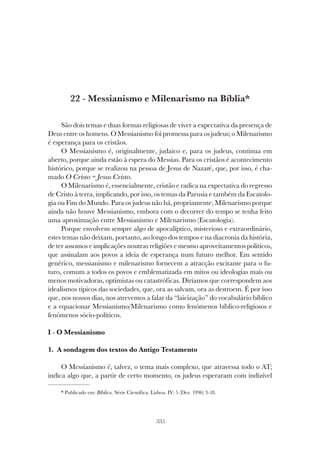 335
MESSIANISMO E MILENARISMO NA BÍBLIA
22 - Messianismo e Milenarismo na Bíblia*
São dois temas e duas formas religiosas de viver a expectativa da presença de
Deus entre os homens. O Messianismo foi promessa para os judeus; o Milenarismo
é esperança para os cristãos.
O Messianismo é, originalmente, judaico e, para os judeus, continua em
aberto, porque ainda estão à espera do Messias. Para os cristãos é acontecimento
histórico, porque se realizou na pessoa de Jesus de Nazaré, que, por isso, é cha-
mado O Cristo = Jesus Cristo.
O Milenarismo é, essencialmente, cristão e radica na expectativa do regresso
de Cristo à terra, implicando, por isso, os temas da Parusia e também da Escatolo-
gia ou Fim do Mundo. Para os judeus não há, propriamente, Milenarismo porque
ainda não houve Messianismo, embora com o decorrer do tempo se tenha feito
uma aproximação entre Messianismo e Milenarismo (Escatologia).
Porque envolvem sempre algo de apocalíptico, misterioso e extraordinário,
estes temas não deixam, portanto, ao longo dos tempos e na diacronia da história,
de ter assomos e implicações noutras religiões e mesmo aproveitamentos políticos,
que assinalam aos povos a ideia de esperança num futuro melhor. Em sentido
genérico, messianismo e milenarismo fornecem a atracção excitante para o fu-
turo, comum a todos os povos e emblematizada em mitos ou ideologias mais ou
menos motivadoras, optimistas ou catastróficas. Diríamos que correspondem aos
idealismos típicos das sociedades, que, ora as salvam, ora as destroem. É por isso
que, nos nossos dias, nos atrevemos a falar da “laicização” do vocabulário bíblico
e a equacionar Messianismo/Milenarismo como fenómenos bíblico-religiosos e
fenómenos sócio-políticos.
I - O Messianismo
1. A sondagem dos textos do Antigo Testamento
O Messianismo é, talvez, o tema mais complexo, que atravessa todo o AT;
indica algo que, a partir de certo momento, os judeus esperaram com indizível
* Publicado em: Bíblica. Série Científica. Lisboa. IV: 5 (Dez. 1996) 3-18.
 