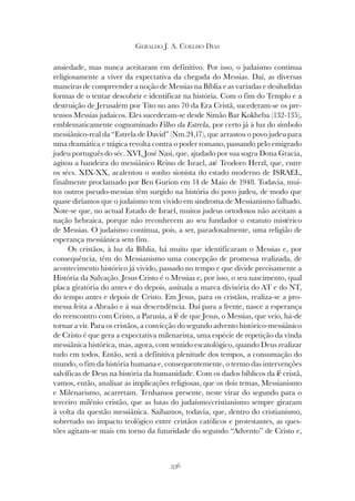 336
GERALDO J. A. COELHO DIAS
ansiedade, mas nunca aceitaram em definitivo. Por isso, o judaísmo continua
religiosamente a viver da expectativa da chegada do Messias. Daí, as diversas
maneiras de compreender a noção de Messias na Bíblia e as variadas e desiludidas
formas de o tentar descobrir e identificar na história. Com o fim do Templo e a
destruição de Jerusalém por Tito no ano 70 da Era Cristã, sucederam-se os pre-
tensos Messias judaicos. Eles sucederam-se desde Simão Bar Kokheba (132-135),
emblematicamente cognominado Filho da Estrela, por certo já à luz do símbolo
messiânico-real da “Estrela de David” (Nm.24,17), que arrastou o povo judeu para
uma dramática e trágica revolta contra o poder romano, passando pelo emigrado
judeu português do séc. XVI, José Nasi, que, ajudado por sua sogra Dona Gracia,
agitou a bandeira do messiânico Reino de Israel, até Teodoro Herzl, que, entre
os sécs. XIX-XX, acalentou o sonho sionista do estado moderno de ISRAEL,
finalmente proclamado por Ben Gurion em 14 de Maio de 1948. Todavia, mui-
tos outros pseudo-messias têm surgido na história do povo judeu, de modo que
quase diríamos que o judaísmo tem vivido em sindroma de Messianismo falhado.
Note-se que, no actual Estado de Israel, muitos judeus ortodoxos não aceitam a
nação hebraica, porque não reconhecem ao seu fundador o estatuto mistérico
de Messias. O judaísmo continua, pois, a ser, paradoxalmente, uma religião de
esperança messiânica sem fim.
Os cristãos, à luz da Bíblia, há muito que identificaram o Messias e, por
consequência, têm do Messianismo uma concepção de promessa realizada, de
acontecimento histórico já vivido, passado no tempo e que divide precisamente a
História da Salvação. Jesus Cristo é o Messias e, por isso, o seu nascimento, qual
placa giratória do antes e do depois, assinala a marca divisória do AT e do NT,
do tempo antes e depois de Cristo. Em Jesus, para os cristãos, realiza-se a pro-
messa feita a Abraão e à sua descendência. Daí para a frente, nasce a esperança
do reencontro com Cristo, a Parusia, a fé de que Jesus, o Messias, que veio, há-de
tornar a vir. Para os cristãos, a convicção do segundo advento histórico-messiânico
de Cristo é que gera a expectativa milenarista, uma espécie de repetição da vinda
messiânica histórica, mas, agora, com sentido escatológico, quando Deus realizar
tudo em todos. Então, será a definitiva plenitude dos tempos, a consumação do
mundo, o fim da história humana e, consequentemente, o termo das intervenções
salvíficas de Deus na história da humanidade. Com os dados bíblicos da fé cristã,
vamos, então, analisar as implicações religiosas, que os dois temas, Messianismo
e Milenarismo, acarretam. Tenhamos presente, neste virar do segundo para o
terceiro milénio cristão, que as lutas do judaísmo/cristianismo sempre giraram
à volta da questão messiânica. Saibamos, todavia, que, dentro do cristianismo,
sobretudo no impacto teológico entre cristãos católicos e protestantes, as ques-
tões agitam-se mais em torno da futuridade do segundo “Advento” de Cristo e,
 