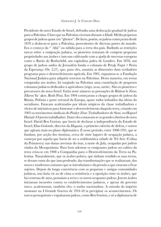 232
GERALDO J. A. COELHO DIAS
Presidente do novo Estado de Israel, defendia uma deslocação gradual de judeus
para a Palestina. Claro que na Palestina viveram durante a Idade Média pequenos
grupos de judeus quase em “ghettos”. De facto, porém, os judeus começaram desde
1870 a deslocar-se para a Palestina, provenientes de diversas partes do mundo.
Era o começo da “´Aliá” ou subida para a terra dos pais. Iludindo as restrições
turcas sobre a emigração judaica, os pioneiros trataram de comprar pequenas
propriedades aos árabes e iam-nas cultivando com a ajuda de mecenas europeus
como o Barão de Rothschild, um capitalista judeu de Londres. Em 1878, um
grupo de judeus saídos de Jerusalém funda o colonato de Petah Tiqvá = Porta
da Esperança (Os. 2,17), que, para eles, assumia as dimensões dum verdadeiro
programa para o desenvolvimento agrícola. Em 1901, organizou-se a Fundação
Nacional Judaica para adquirir terrenos na Palestina. Desta maneira, em terras
compradas aos árabes, foi surgindo na Palestina uma constelação de pequenos
colonatos judaicos dedicados à agricultura (trigo, uvas, azeite). São os pioneiros e
precursores do novo Israel. Estão neste número as povoações de Rishon le Zion;
Zikron Ya´akov, Rosh Piná. Em 1904 começaram a chegar grupos de judeus da
Rússia, Polónia e parte oriental da Europa, quase todos imbuídos das ideias do
socialismo. Estavam acalentados por ideais utópicos da classe trabalhadora e
cheios de iniciativas para fomentar o desenvolvimento daquela terra, criando em
1905 os movimentos sindicais do Poaley Zion (Trabalhadores de Sion) ou Hapoel
Hatzair (O jovem trabalhador). Entre eles contavam-se os grandes obreiros do novo
Israel: David Ben Gurion, que havia de declarar a independência do Estado de
Israel; Elias Golomb, director da Haganá, o primeiro exército de defesa, e outros
que agiram mais no plano diplomático. É nesse período, entre 1908-1911, que se
fundam, por acção dos sionistas, cerca de vinte lugares de ocupação judaica, a
começar por aquela que havia de ser a emblemática cidade de Tel Aviv (Colina
da Primavera) nas dunas areentas do mar, a norte de Jafa, ocupadas por judeus
vindos da Mesopotâmia. Para bem adestrar os emigrantes judeus no cultivo da
terra criou-se em 1908 a Companhia para o Desenvolvimento da Terra na Pa-
lestina. Naturalmente, que os árabes pobres, que tinham vendido as suas terras,
se deram conta do que iam perdendo, das transformações que se realizavam, dos
novos e modernos costumes que se introduziam e da pressão a que estavam a ficar
sujeitos. Depois da longa convivência com as pequenas e antigas comunidades
judaicas, isso fazia vir ao de cima a resistência e a oposição entre os árabes, que
há centenas de anos, possuíam a terra e os novos ocupantes judeus. Jovens árabes
iniciaram incursões contra os estabelecimentos judaicos, e apesar do governo
turco, acalentaram, também eles, o sonho nacionalista. A entrada do império
otomano na I Grande Guerra de 1914-18 ia precipitar os acontecimentos. Os
turcos perseguiram e expulsaram judeus, como Ben Gurion, e só a diplomacia de
 