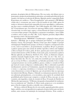 337
MESSIANISMO E MILENARISMO NA BÍBLIA
portanto, da própria ideia de Milenarismo. Por essa razão, não faltam entre os
protestantes, grupos de predominância adventista, acicatados pela ideia do fim do
mundo e do regresso ou advento do Messias. Quando, porém, o papa João Paulo
II proclama aos católicos a “Nova Evangelização” para preparar o III Milénio
cristão não é, certamente, por temer o fim do mundo no ano 2.000, apesar de
muitos se deixarem abanar pelo espantalho do terror apocalíptico e milenarista,
que lhes causa o estafado prolóquio: “Aos 2.000 chegarás, dos 2.000 não passa-
rás”! Convenhamos que, em termos de esperança bíblico-cristã, o importante é
vivermos hoje, no nosso aqui e agora, a eterna Parusia de Cristo à nossa pessoa
e ao nosso tempo, porque o fim absoluto, o momento escatológico, “nem o Filho
o conhece, nem os anjos, só o Pai” (Mc. 13,32). Sejamos, portanto, dignos filhos
da esperança cristã e não do medo pagão!
Etimologicamente, MESSIAS é transliteração e adaptação duma palavra
hebraica = Machiah, que os gregos traduziram por Christós e os latinos por
Christus, Unctus. Em português, Messias, Cristo quer dizer Ungido. E porquê
tal designação? Simplesmente porque, em Israel, se ungiam e consagravam tanto
os reis, como os sacerdotes e, até possivelmente, os profetas. De per si, portanto,
a palavra aponta para uma missão de âmbito específico; embora não implique
a ideia ou função de realeza, pode, de facto, apontar para outros espectros fun-
cionais relativamente ao Povo de Deus. Com razão, pois, encontramos a palavra
Messias aplicada aos Patriarcas (Sl.105,15; I Cr. 16,22), ao Soberano reinante,
também chamado Ungido de Javé (1 Sm. 10,1; 2 Sm. 2,4; cfr. 1 Sm. 24,7), ao
Sumo Sacerdote (Ex. 29,7; Lv. 4,3), todos eles envolvidos por uma especial liga-
ção ao serviço de Deus e, naturalmente, ao Salvador prometido. Com o tempo
e progressivamente nos escritos proféticos, passou a indicar o enviado de Deus
que havia de reunir os dispersos e exilados judeus. Mas é, sobretudo no período
imediatamente anterior ao Cristianismo, aquando da dominação romana, que
o termo e a esperança messiânicas se tornaram mais frequentes e fervorosos,
como demonstram os textos de Qumran, que até permitem falar na esperança
da vinda de dois Messias. Depois, o Talmude ou ensinamento posterior dos rabi-
nos salientará, principalmente, a era messiânica, uma espécie de sociedade ideal
possibilitada pelos homens que cumprem a vontade de Deus, mas que, no caso
contrário, não impedirá a vinda do enviado de Deus. O tratado do Sinédrio na
Michná diz expressamente: “O Messias virá quando a humanidade for totalmente
boa ou totalmente má” (Sinédrio, 8). Deste modo, projecta-se a era messiânica
para o fim dos tempos, fazendo-a coincidir com o milenarismo.
De facto, a ideia de Messias foi, de certo modo, agarrada pela ideia soterio-
lógica, salvífica, em correspondência às aspirações do povo hebreu por um futuro
melhor, antes mesmo da instituição da monarquia hebraica. Neste sentido, o
 