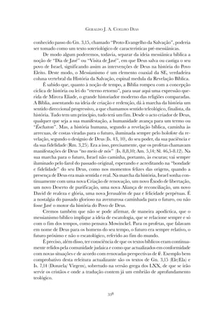 338
GERALDO J. A. COELHO DIAS
conhecido passo do Gn. 3,15, chamado “Proto-Evangelho da Salvação”, poderia
ser tomado como um texto soteriológico de características pré-messiânicas.
De modo algum poderemos, todavia, separar da ideia messiânica bíblica a
noção de “Dia de Javé” ou “Visita de Javé”, em que Deus salva ou castiga o seu
povo de Israel, significando assim as intervenções de Deus na história do Povo
Eleito. Deste modo, o Messianismo é um elemento coaxial da SE, verdadeira
coluna vertebral da História da Salvação, espinal medula da Revelação Bíblica.
É sabido que, quanto à noção de tempo, a Bíblia rompeu com a concepção
cíclica de história ou lei do “eterno retorno”, para usar aqui uma expressão que-
rida de Mircea Eliade, o grande historiador moderno das religiões comparadas.
A Bíblia, assentando na ideia de criação e redenção, dá à marcha da história um
sentido direccional progressivo, a que chamamos sentido teleológico, finalista, da
história. Tudo tem um princípio, tudo terá um fim. Desde o acto criador de Deus,
qualquer que seja a sua manifestação, a humanidade avança para um termo ou
“Éschaton”. Mas, a história humana, segundo a revelação bíblica, caminha às
arrecuas, de costas viradas para o futuro, iluminada sempre pelo holofote da re-
velação, segundo o desígnio de Deus (Is. 43, 10), do seu poder, da sua paciência e
da sua fidelidade (Rm. 3,25). Era a isso, precisamente, que os profetas chamavam
manifestações de Deus “no meio de nós” (Is. 8,8,10; Am. 5,14; Sl. 46,5-8.12). Na
sua marcha para o futuro, Israel não caminha, portanto, às escuras; vai sempre
iluminado pelo farol do passado original, esperando e acreditando na “bondade
e fidelidade” do seu Deus, como nos momentos felizes das origens, quando a
presença de Deus era mais sentida e real. Na marcha da história, Israel sonha con-
tinuamente com uma nova Criação de renovação, um novo Êxodo de libertação,
um novo Deserto de purificação, uma nova Aliança de reconciliação, um novo
David de realeza e glória, uma nova Jerusalém de paz e felicidade perpétuas. É
a nostalgia do passado glorioso na aventurosa caminhada para o futuro, ou não
fosse Javé o motor da história do Povo de Deus.
Cremos também que não se pode afirmar, de maneira apodíctica, que o
messianismo bíblico implique a ideia de escatologia, que se relacione sempre e só
com o fim dos tempos, como pensava Mowinckel. Para os profetas, que falavam
em nome de Deus para os homens do seu tempo, o futuro era sempre relativo, o
futuro próximo e não o escatológico, referido ao fim do mundo.
É preciso, além disso, ter consciência de que os textos bíblicos eram continua-
mente relidos pela comunidade judaica e como que actualizados em conformidade
com novas situações e de acordo com renovadas perspectivas de fé. Exemplo bem
comprobativo desta releitura actualizante são os textos de Gn. 3,15 (Ele/Ela) e
Is. 7,14 (Donzela/ Virgem), sobretudo na versão grega dos LXX, de que se irão
servir os cristãos e onde a tradução contem já um embrião de aprofundamento
teológico.
 