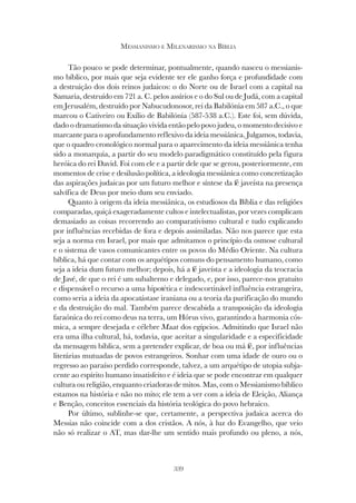 339
MESSIANISMO E MILENARISMO NA BÍBLIA
Tão pouco se pode determinar, pontualmente, quando nasceu o messianis-
mo bíblico, por mais que seja evidente ter ele ganho força e profundidade com
a destruição dos dois reinos judaicos: o do Norte ou de Israel com a capital na
Samaria, destruído em 721 a. C. pelos assírios e o do Sul ou de Judá, com a capital
em Jerusalém, destruído por Nabucudonosor, rei da Babilónia em 587 a.C., o que
marcou o Cativeiro ou Exílio de Babilónia (587-538 a.C.). Este foi, sem dúvida,
dado o dramatismo da situação vivida então pelo povo judeu, o momento decisivo e
marcante para o aprofundamento reflexivo da ideia messiânica. Julgamos, todavia,
que o quadro cronológico normal para o aparecimento da ideia messiânica tenha
sido a monarquia, a partir do seu modelo paradigmático constituído pela figura
heróica do rei David. Foi com ele e a partir dele que se gerou, posteriormente, em
momentos de crise e desilusão política, a ideologia messiânica como concretização
das aspirações judaicas por um futuro melhor e síntese da fé javeísta na presença
salvífica de Deus por meio dum seu enviado.
Quanto à origem da ideia messiânica, os estudiosos da Bíblia e das religiões
comparadas, quiçá exageradamente cultos e intelectualistas, por vezes complicam
demasiado as coisas recorrendo ao comparativismo cultural e tudo explicando
por influências recebidas de fora e depois assimiladas. Não nos parece que esta
seja a norma em Israel, por mais que admitamos o princípio da osmose cultural
e o sistema de vasos comunicantes entre os povos do Médio Oriente. Na cultura
bíblica, há que contar com os arquétipos comuns do pensamento humano, como
seja a ideia dum futuro melhor; depois, há a fé javeísta e a ideologia da teocracia
de Javé, de que o rei é um subalterno e delegado, e, por isso, parece-nos gratuito
e dispensável o recurso a uma hipotética e indescortinável influência estrangeira,
como seria a ideia da apocatástase iraniana ou a teoria da purificação do mundo
e da destruição do mal. Também parece descabida a transposição da ideologia
faraónica do rei como deus na terra, um Hórus vivo, garantindo a harmonia cós-
mica, a sempre desejada e célebre Maat dos egípcios. Admitindo que Israel não
era uma ilha cultural, há, todavia, que aceitar a singularidade e a especificidade
da mensagem bíblica, sem a pretender explicar, de boa ou má fé, por influências
literárias mutuadas de povos estrangeiros. Sonhar com uma idade de ouro ou o
regresso ao paraíso perdido corresponde, talvez, a um arquétipo de utopia subja-
cente ao espírito humano insatisfeito e é ideia que se pode encontrar em qualquer
cultura ou religião, enquanto criadoras de mitos. Mas, com o Messianismo bíblico
estamos na história e não no mito; ele tem a ver com a ideia de Eleição, Aliança
e Benção, conceitos essenciais da história teológica do povo hebraico.
Por último, sublinhe-se que, certamente, a perspectiva judaica acerca do
Messias não coincide com a dos cristãos. A nós, à luz do Evangelho, que veio
não só realizar o AT, mas dar-lhe um sentido mais profundo ou pleno, a nós,
 