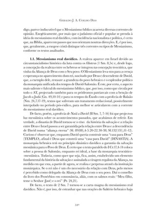 340
GERALDO J. A. COELHO DIAS
digo, parece indiscutível que o Messianismo bíblico acarreta diversas correntes de
opinião. Exegéticamente, por mais que o judaísmo oficial e popular se prenda à
ideia do messianismo real davídico, com incidência nacionalista e política, é certo
que, na Bíblia, aparecem passos que nos orientam noutras direcções. E, é por isso,
que, geralmente, a exegese cristã distingue três correntes ou tipos de Messianismo,
conforme os textos analisados.
1.1. Messianismo real davídico. A realeza aparece em Israel devido ao
circunstancialismo histórico da luta contra os filisteus (1 Sm. 8,5s) e, desde logo,
a concepção da realeza entre os hebreus se integrou na concepção teocrática, que
vinha da Aliança de Deus com o Seu povo. O Messianismo leva-nos para a crença
e esperança no aparecimento dum rei, suscitado por Deus e descendente de David,
que, a exemplo dele, restaure a grandeza do povo hebraico e o esplendor político
da monarquia unificada dos tempos de David-Salomão. É este, por certo, o aspecto
mais saliente e fulcral do messianismo bíblico, que, por isso, como que circula por
todo o AT, projectado também para os pródromos patriarcais com a benção de
Jacob a Judá (Gn. 49,10-14) e para os tempos do Êxodo com a profecia de Balaão
(Nm. 24,7.17-19), textos que sofreram um tratamento redaccional, possivelmente
interpolado no período pós-exílico, para melhor se articularem com a corrente
do messianismo real davídico.
De facto, porém, a profecia de Natã a David (II Sm. 7, 7-16) foi que projectou
luz messiânica sobre os acontecimentos passados, que acabámos de referir. Em
verdade, a dinastia de David tornou-se o eixo da história da salvação e a relação
entre Deus e Israel passou a ser garantida pela relação entre Deus e a descendência
de David numa “aliança eterna” (Sl. 89(88),4-5.20-22.30-38; Sl.132(131),11-12).
Curioso é observar que, enquanto David queria construir uma “casa para Deus”
(TEMPLO), afinal é Deus que constrói uma “casa para David” (DINASTIA). A
monarquia hebraica terá no princípio dinástico davídico a garantia da salvação
messiânica para o Povo de Deus. É certo que o texto paralelo do I Cr.17,4-14 coloca
sobre a pessoa de Salomão, enquanto rei ideal, a base da monarquia teocrático-
-messiânica. Todavia, como quer que seja, fica, assim, estabelecido um elemento
fundamental da história da salvação e assinalada a viragem regalista da Aliança, na
medida em que esta, a partir de agora, se realiza e perpetua através da instituição
monárquica. Se o rei não é um elo necessário da relação com Deus, pelo menos
é percebido como delegado da Aliança de Deus com o seu povo. Daí o conselho
do livro dos Provérbios em consonância, aliás, com os salmos reais: “Meu filho,
teme o Senhor (Javé) e o rei” (Pr. 24,21).
De facto, o texto de 2 Sm. 7 tornou-se a carta magna do messianismo real
davídico. Não é, por isso, de estranhar que nas orações do Saltério hebraico haja
 