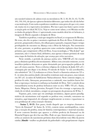 341
MESSIANISMO E MILENARISMO NA BÍBLIA
um razoável número de salmos reais ou messiânicos (Sl. 2; 18; 20; 21; 45; 72; 89;
101; 110; 144), de épocas e géneros literários diferentes, que todos eles ali vão beber
a sua motivação. Com razão os podemos considerar como prova de que o rei, como
tal, trazia em si a expectativa messiânica. Por isso e para isso fazia o povo crente
a oração pelo rei ideal (Sl.72,1s). Veja-se como neste salmo, o rei-Messias recebe
os títulos do próprio Deus e é apresentado como modelo ideal do rei hebraico, à
imagem de David, segundo o desígnio de Deus.
Também os profetas, e mais que ninguém em Israel, se ocuparam do Messias.
De resto, são eles os guias e mentores espirituais do Povo de Deus. Criticando o
presente, preparando o futuro, eles olham para o passado, enquanto lugar e tempo
privilegiados do encontro na Aliança com o Deus da Salvação. Nos momentos
de crise, portanto, os profetas aparecem como sentinelas vigilantes dum futuro
próximo, que compromete o Povo de Deus. A sua escatologia, o “Dia de Javé” que
anunciam, não é o futuro final, definitivo, mas apenas o futuro próximo de mais
uma etapa da história da salvação, que avança por ciclos sucessivos.
Neste sentido, o período da ameaça assíria (sécs. VIII-VII a.C) foi crucial
para a dinâmica profética do messianismo. Aflitos com a invasão eminente, os reis
israelítico-judaicos deixaram-se guiar demasiado por preocupações políticas de
que a fé estava ausente. Nem a reforma religiosa do rei Josias de Judá (621 a.C.)
conseguiu pôr um dique à ira divina. O oráculo de Isaías “se não acreditardes,
não subsistireis” (Is.7, 9) realiazava-se à letra. Israel e a Samaria caíram em 721 a.
C. às mãos dos assírios; Judá e Jerusalém resistiram mais um pouco, mas ruíram
em 587 a.C. às mãos do babilonense Nabucodonosor. Neste contexto trágico, os
profetas lá estão. Ameaçam, preanunciam a catástrofe, mas também fazem bri-
lhar a esperança e incitam à confiança na bondade de Deus. Tal é a missão dessa
extraordinária teoria de profetas hebraicos entre os sécs. VIII e VI a.C.: Isaías,
Amós, Miqueias, Oseias, Jeremias, Ezequiel. Com eles ressurge a esperança da
vinda do rei ideal, messiânico, sempre no pressuposto da promessa de II Sm. 7.
Vejamos, pois, como que em antologia messiânica, alguns passos paradig-
máticos do messianismo real segundo os profetas sem, contudo, entrarmos na
tentativa, aqui impossível, de esburgar exegéticamente os textos e equacionar os
seus problemas de crítica textual e literária:
- Isaías 7, 14-15. Este passo, tirado daquele que os exegetas chamam o
“Livro do Emanuel” de Isaías (Is. 6-9,6), contem notas autobiográficas, como
seja a vocação do profeta, notas de história contemporânea e material oracular.
É neste contexto literário que aparece a célebre profecia do Emanuel ou da
Donzela/Virgem que dá à luz um filho. Pode ser que, historicamente, o passo se
refira ao anúncio do nascimento próximo dum descendente real, filho da jovem
rainha (Almáh = mulher na plenitude da puberdade e não propriamente virgem
 