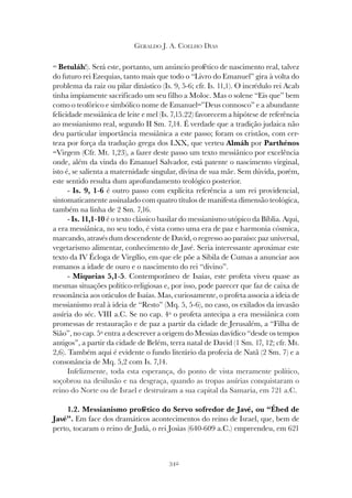 342
GERALDO J. A. COELHO DIAS
= Betuláh!). Será este, portanto, um anúncio profético de nascimento real, talvez
do futuro rei Ezequias, tanto mais que todo o “Livro do Emanuel” gira à volta do
problema da raiz ou pilar dinástico (Is. 9, 5-6; cfr. Is. 11,1). O incrédulo rei Acab
tinha impiamente sacrificado um seu filho a Moloc. Mas o solene “Eis que” bem
como o teofórico e simbólico nome de Emanuel=”Deus connosco” e a abundante
felicidade messiânica de leite e mel (Is. 7,15.22) favorecem a hipótese de referência
ao messianismo real, segundo II Sm. 7,14. É verdade que a tradição judaica não
deu particular importância messiânica a este passo; foram os cristãos, com cer-
teza por força da tradução grega dos LXX, que verteu Almáh por Parthénos
=Virgem (Cfr. Mt. 1,23), a fazer deste passo um texto messiânico por excelência
onde, além da vinda do Emanuel Salvador, está patente o nascimento virginal,
isto é, se salienta a maternidade singular, divina de sua mãe. Sem dúvida, porém,
este sentido resulta dum aprofundamento teológico posterior.
- Is. 9, 1-6 é outro passo com explícita referência a um rei providencial,
sintomaticamente assinalado com quatro títulos de manifesta dimensão teológica,
também na linha de 2 Sm. 7,16.
- Is. 11,1-10 é o texto clássico basilar do messianismo utópico da Bíblia. Aqui,
a era messiânica, no seu todo, é vista como uma era de paz e harmonia cósmica,
marcando, através dum descendente de David, o regresso ao paraíso: paz universal,
vegetarismo alimentar, conhecimento de Javé. Seria interessante aproximar este
texto da IV Écloga de Virgílio, em que ele põe a Sibila de Cumas a anunciar aos
romanos a idade de ouro e o nascimento do rei “divino”.
- Miqueias 5,1-5. Contemporâneo de Isaías, este profeta viveu quase as
mesmas situações político-religiosas e, por isso, pode parecer que faz de caixa de
ressonância aos oráculos de Isaías. Mas, curiosamente, o profeta associa a ideia de
messianismo real à ideia de “Resto” (Mq. 5, 5-6), no caso, os exilados da invasão
assíria do séc. VIII a.C. Se no cap. 4º o profeta antecipa a era messiânica com
promessas de restauração e de paz a partir da cidade de Jerusalém, a “Filha de
Sião”, no cap. 5º entra a descrever a origem do Messias davídico “desde os tempos
antigos”, a partir da cidade de Belém, terra natal de David (1 Sm. 17, 12; cfr. Mt.
2,6). Também aqui é evidente o fundo literário da profecia de Natã (2 Sm. 7) e a
consonância de Mq. 5,2 com Is. 7,14.
Infelizmente, toda esta esperança, do ponto de vista meramente político,
soçobrou na desilusão e na desgraça, quando as tropas assírias conquistaram o
reino do Norte ou de Israel e destruíram a sua capital da Samaria, em 721 a.C.
1.2. Messianismo profético do Servo sofredor de Javé, ou “Ébed de
Javé”. Em face dos dramáticos acontecimentos do reino de Israel, que, bem de
perto, tocaram o reino de Judá, o rei Josias (640-609 a.C.) empreendeu, em 621
 