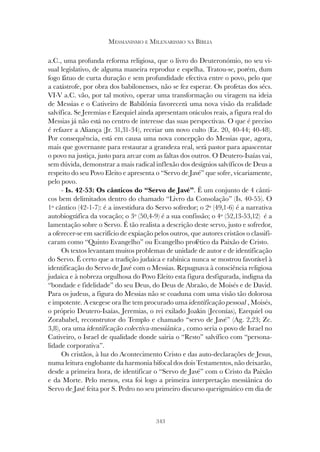 343
MESSIANISMO E MILENARISMO NA BÍBLIA
a.C., uma profunda reforma religiosa, que o livro do Deuteronómio, no seu vi-
sual legislativo, de alguma maneira reproduz e espelha. Tratou-se, porém, dum
fogo fátuo de curta duração e sem profundidade efectiva entre o povo, pelo que
a catástrofe, por obra dos babilonenses, não se fez esperar. Os profetas dos sécs.
VI-V a.C. vão, por tal motivo, operar uma transformação ou viragem na ideia
de Messias e o Cativeiro de Babilónia favorecerá uma nova visão da realidade
salvífica. Se Jeremias e Ezequiel ainda apresentam oráculos reais, a figura real do
Messias já não está no centro de interesse das suas perspectivas. O que é preciso
é refazer a Aliança (Jr. 31,31-34), recriar um novo culto (Ez. 20, 40-44; 40-48).
Por consequência, está em causa uma nova concepção do Messias que, agora,
mais que governante para restaurar a grandeza real, será pastor para apascentar
o povo na justiça, justo para arcar com as faltas dos outros. O Deutero-Isaías vai,
sem dúvida, demonstrar a mais radical inflexão dos desígnios salvíficos de Deus a
respeito do seu Povo Eleito e apresenta o “Servo de Javé” que sofre, vicariamente,
pelo povo.
- Is. 42-53: Os cânticos do “Servo de Javé”. É um conjunto de 4 cânti-
cos bem delimitados dentro do chamado “Livro da Consolação” (Is. 40-55). O
1º cântico (42-1-7): é a investidura do Servo sofredor; o 2º (49,1-6) é a narrativa
autobiográfica da vocação; o 3º (50,4-9) é a sua confissão; o 4º (52,13-53,12) é a
lamentação sobre o Servo. É tão realista a descrição deste servo, justo e sofredor,
a oferecer-se em sacrifício de expiação pelos outros, que autores cristãos o classifi-
caram como “Quinto Evangelho” ou Evangelho profético da Paixão de Cristo.
Os textos levantam muitos problemas de unidade de autor e de identificação
do Servo. É certo que a tradição judaica e rabínica nunca se mostrou favorável à
identificação do Servo de Javé com o Messias. Repugnava à consciência religiosa
judaica e à nobreza orgulhosa do Povo Eleito esta figura desfigurada, indigna da
“bondade e fidelidade” do seu Deus, do Deus de Abraão, de Moisés e de David.
Para os judeus, a figura do Messias não se coaduna com uma visão tão dolorosa
e impotente. A exegese ora lhe tem procurado uma identificação pessoal , Moisés,
o próprio Deutero-Isaías, Jeremias, o rei exilado Joakin (Jeconías), Ezequiel ou
Zorababel, reconstrutor do Templo e chamado “servo de Javé” (Ag. 2,23; Zc.
3,8), ora uma identificação colectiva-messiânica , como seria o povo de Israel no
Cativeiro, o Israel de qualidade donde sairia o “Resto” salvífico com “persona-
lidade corporativa”.
Os cristãos, à luz do Acontecimento Cristo e das auto-declarações de Jesus,
numa leitura englobante da harmonia bifocal dos dois Testamentos, não deixarão,
desde a primeira hora, de identificar o “Servo de Javé” com o Cristo da Paixão
e da Morte. Pelo menos, esta foi logo a primeira interpretação messiânica do
Servo de Javé feita por S. Pedro no seu primeiro discurso querigmático em dia de
 