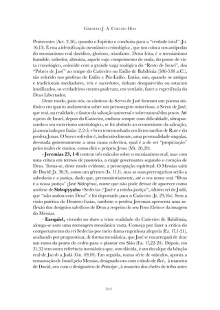 344
GERALDO J. A. COELHO DIAS
Pentecostes (Act. 2,36), quando o Espírito o conduziu para a “verdade total” (Jo.
16,13). É esta a identificação messiânico-cristológica , que nos coloca nos antípodas
do messianismo real davídico, glorioso, triunfante. Desta feita, é o messianismo
humilde, sofredor, altruista, aquele cujo comprimento de onda, do ponto de vis-
ta cronológico, coincide com a grande vaga teológica do “Resto de Israel”, dos
“Pobres de Javé” ao tempo do Cativeiro ou Exílio de Babilónia (586-538 a.C.),
tão referido nos profetas do Exílio e Pós-Exílio. Então, sim, quando os antigos
e tradicionais mediadores, reis e sacerdotes, tinham desaparecido ou estavam
inutilizados, os verdadeiros crentes puderam, em verdade, fazer a experiência do
Deus Libertador.
Deste modo, para nós, os cânticos do Servo de Javé formam um poema sin-
fónico em quatro andamentos sobre um personagem misterioso, o Servo de Javé,
que será, na realidade, o fautor da salvação universal e sobrenatural dos povos. Até
o povo de Israel, depois do Cativeiro, embora sempre com dificuldade, ultrapas-
sando o seu esoterismo soteriológico, se foi abrindo ao ecumenismo da salvação,
já anunciado por Isaías (2,2-5) e bem testemunhado nos livros tardios de Rute e do
profeta Jonas. O Servo sofredor é, indiscutivelmente, uma personalidade singular,
devotada generosamente a uma causa colectiva, qual é a de ser “propiciação”
pelos males de muitos, como dirá o próprio Jesus (Mt. 26,28).
- Jeremias 23, 1-6 contem três oráculos sobre o messianismo real, mas com
uma crítica em termos de pastoreio, a exigir governantes segundo o coração de
Deus. Torna-se, deste modo evidente, a preocupação espiritual. O Messias sairá
de David (Jr. 30,9), como um gérmen (Is. 11,1), mas as suas prerrogativas serão a
sabedoria e a justiça, dado que, premonitoriamente, até o seu nome será “Deus
é a nossa justiça” (Javé Sideqénu), nome que não pode deixar de aparecer como
antítese de Sideqiyyahu =Sedecias (“Javé é a minha justiça”), último rei de Judá,
que “não andou com Deus” e foi deportado para o Cativeiro (Jr. 29,16s). Sem a
visão patética do Deutero-Isaías, também o profeta Jeremias apresenta uma in-
flexão dos desígnios salvíficos de Deus a respeito do seu Povo Eleito e da imagem
do Messias.
- Ezequiel, vivendo no duro a triste realidade do Cativeiro de Babilónia,
alonga-se com uma mensagem messiânica vasta. Começa por fazer a crítica do
comportamento do rei Sedecias por meio duma engenhosa alegoria (Ez. 17,1-21),
acabando por prognosticar, de forma messiânica, que Javé se encarregará de tirar
um ramo da ponta do cedro para o plantar em Sião (Ez. 17,22-24). Depois, em
21,32 tem outra referência messiânica que, sem dúvida, é um decalque da bênção
real de Jacob a Judá (Gn. 49,10). Em seguida, numa série de oráculos, aponta a
restauração de Israel pelo Messias, designado ora com o título de Rei , à maneira
de David, ora com o designativo de Príncipe , à maneira dos chefes de tribo antes
 