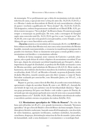345
MESSIANISMO E MILENARISMO NA BÍBLIA
da monarquia. Vê-se perfeitamente que a ideia do messianismo real não está de
todo fora de causa, o que já não tem é a força de antes (Ez. 34,23-24; 37,24-25), e
se o Messias é ainda um descendente de David, ele terá essencialmente a função
de pastor e receberá o qualificativo de “Servo de Javé” (Ez. 34,23-24; 37,24-25).
Tal designativo, embora frequentemente atribuído ao rei David (II Re. 8,19), po-
deria remeter-nos para o “Servo de Javé” do Deutero-Isaías. O contexto pressupõe
sempre a restauração na purificação. De resto, toda a mensagem de Ezequiel
supõe uma conversão total (Ez. 16,53; 29,14) que leve a um “coração novo” (Ez.
36,26-28), sem o que não seria possível a nova Jerusalém, o novo Templo, a nova
Aliança de que o novo Sacerdócio seria artífice.
- Zacarias anuncia a era messiânica de restauração (Zc.8) e em 9,9-10 tam-
bém embarca na ideia dum Messias real, mas com a nota característica do Messias
humilde, montado num jumentinho, a renunciar às manifestações pomposas dos
grandes reis vitoriosos. Sente-se claramente neste passo a tensão profética entre o
messianismo real davídico e o messianismo sofredor.
Embora de forma marginal, neste contexto do Cativeiro e período subse-
quente, não se pode deixar de referir a hipótese do messianismo sacerdotal. É um
facto que, depois da orientação sacerdotal impulsionada por Ezequiel e, dada a
importância do papel de Zorababel, os profetas do Pós-Exílio acentuarão a nota
do Messias-sacerdote, qual substituto do Messias-rei (Zc.6,9-14). Deste modo, os
hasmoneus, descendentes dos heróicos macabeus da resistência anti-pagã contra
os selêucidas, desde 152 a.C. até Herodes o Grande, na pessoa de Jonatão, irmão
de Judas Macabeu, ousarão assumir, para não dizer usurpar, o cargo de Sumo
Sacerdote acabando por associar-lhe, com Alexandre Janeu, em 103 a.C., o da
realeza hebraica.
Repare-se, por isso, como o livro de Ben Sirá, de acordo com o texto hebraico,
apresentará o elogio do sacerdote Simão II, entre o séc. III-II a.C., fazendo-lhe
um brinde de tipo real, um autêntico voto de hereditariedade dinástica: “Que a
sua graça permaneça fiel para com Simão e nele realize o pacto de Fineias, de
tal modo que não seja jamais quebrado nem com ele nem com a sua posteridade,
enquanto durar o céu !” (Ecli/Sir. 50,24). Aliás, o Eclesiástico não deixara de exaltar
o sacerdócio aarónico mesmo em prejuizo da realeza (Ecli/Sir. 49,4).
1.3. Messianismo apocalíptico do “Filho do Homem”. Na crise das
lutas anti-selêucidas (séc.II a.C.), teve grande incremento a chamada “literatura
apocalítica” de que o livro de Daniel e o livro de Henoc são bons exemplos. Trata-se
dum género literário exuberante, baseado numa fértil imaginação, com descrição
de visões fantásticas, aparições terrificantes, combates medonhos, hecatombes,
cataclismos, desgraças, determinação minuciosa do fim do mundo e juízo solene
da humanidade, onde a nota dominante é o messianismo e a escatologia final.
 