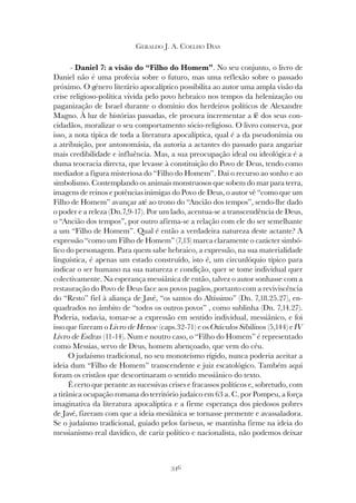 346
GERALDO J. A. COELHO DIAS
- Daniel 7: a visão do “Filho do Homem”. No seu conjunto, o livro de
Daniel não é uma profecia sobre o futuro, mas uma reflexão sobre o passado
próximo. O género literário apocalíptico possibilita ao autor uma ampla visão da
crise religioso-política vivida pelo povo hebraico nos tempos da helenização ou
paganização de Israel durante o domínio dos herdeiros políticos de Alexandre
Magno. À luz de histórias passadas, ele procura incrementar a fé dos seus con-
cidadãos, moralizar o seu comportamento sócio-religioso. O livro conserva, por
isso, a nota típica de toda a literatura apocalíptica, qual é a da pseudonímia ou
a atribuição, por antonomásia, da autoria a actantes do passado para angariar
mais credibilidade e influência. Mas, a sua preocupação ideal ou ideológica é a
duma teocracia directa, que levasse à constituição do Povo de Deus, tendo como
mediador a figura misteriosa do “Filho do Homem”. Daí o recurso ao sonho e ao
simbolismo. Contemplando os animais monstruosos que sobem do mar para terra,
imagens de reinos e potências inimigas do Povo de Deus, o autor vê “como que um
Filho de Homem” avançar até ao trono do “Ancião dos tempos”, sendo-lhe dado
o poder e a releza (Dn.7,9-17). Por um lado, acentua-se a transcendência de Deus,
o “Ancião dos tempos”, por outro afirma-se a relação com ele do ser semelhante
a um “Filho de Homem”. Qual é então a verdadeira natureza deste actante? A
expressão “como um Filho de Homem” (7,13) marca claramente o carácter simbó-
lico do personagem. Para quem sabe hebraico, a expressão, na sua materialidade
linguística, é apenas um estado construído, isto é, um circunlóquio típico para
indicar o ser humano na sua natureza e condição, quer se tome individual quer
colectivamente. Na esperança messiânica de então, talvez o autor sonhasse com a
restauração do Povo de Deus face aos povos pagãos, portanto com a reviviscência
do “Resto” fiel à aliança de Javé, “os santos do Altíssimo” (Dn. 7,18.25.27), en-
quadrados no âmbito de “todos os outros povos” , como sublinha (Dn. 7,14.27).
Poderia, todavia, tomar-se a expressão em sentido individual, messiânico, e foi
isso que fizeram o Livro de Henoc (caps.32-71) e os Oráculos Sibilinos (5,144) e IV
Livro de Esdras (11-14). Num e noutro caso, o “Filho do Homem” é representado
como Messias, servo de Deus, homem abençoado, que vem do céu.
O judaísmo tradicional, no seu monoteísmo rígido, nunca poderia aceitar a
ideia dum “Filho de Homem” transcendente e juiz escatológico. Também aqui
foram os cristãos que descortinaram o sentido messiânico do texto.
É certo que perante as sucessivas crises e fracassos políticos e, sobretudo, com
a tirânica ocupação romana do território judaico em 63 a. C. por Pompeu, a força
imaginativa da literatura apocalíptica e a firme esperança dos piedosos pobres
de Javé, fizeram com que a ideia mesiânica se tornasse premente e avassaladora.
Se o judaísmo tradicional, guiado pelos fariseus, se mantinha firme na ideia do
messianismo real davídico, de cariz político e nacionalista, não podemos deixar
 