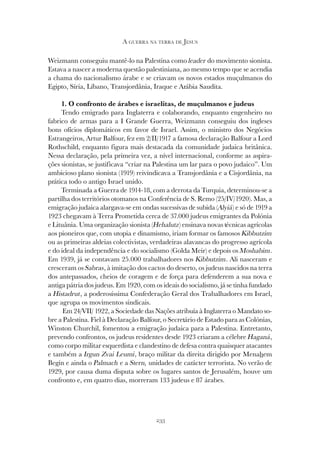 233
A GUERRA NA TERRA DE JESUS
Weizmann conseguiu mantê-lo na Palestina como leader do movimento sionista.
Estava a nascer a moderna questão palestiniana, ao mesmo tempo que se acendia
a chama do nacionalismo árabe e se criavam os novos estados muçulmanos do
Egipto, Síria, Líbano, Transjordânia, Iraque e Arábia Saudita.
1. O confronto de árabes e israelitas, de muçulmanos e judeus
Tendo emigrado para Inglaterra e colaborando, enquanto engenheiro no
fabrico de armas para a I Grande Guerra, Weizmann conseguiu dos ingleses
bons ofícios diplomáticos em favor de Israel. Assim, o ministro dos Negócios
Estrangeiros, Artur Balfour, fez em 2/II/1917 a famosa declaração Balfour a Lord
Rothschild, enquanto figura mais destacada da comunidade judaica britânica.
Nessa declaração, pela primeira vez, a nível internacional, conforme as aspira-
ções sionistas, se justificava “criar na Palestina um lar para o povo judaico”. Um
ambicioso plano sionista (1919) reivindicava a Transjordânia e a Cisjordânia, na
prática todo o antigo Israel unido.
Terminada a Guerra de 1914-18, com a derrota da Turquia, determinou-se a
partilha dos territórios otomanos na Conferência de S. Remo (25/IV/1920). Mas, a
emigração judaica alargava-se em ondas sucessivas de subida (Alyiá) e só de 1919 a
1923 chegavam à Terra Prometida cerca de 37.000 judeus emigrantes da Polónia
e Lituânia. Uma organização sionista (Hehalutz) ensinava novas técnicas agrícolas
aos pioneiros que, com utopia e dinamismo, iriam formar os famosos Kibbutzim
ou as primeiras aldeias colectivistas, verdadeiras alavancas do progresso agrícola
e do ideal da independência e do socialismo (Golda Meir) e depois os Moshabim.
Em 1939, já se contavam 25.000 trabalhadores nos Kibbutzim. Ali nasceram e
cresceram os Sabras, à imitação dos cactos do deserto, os judeus nascidos na terra
dos antepassados, cheios de coragem e de força para defenderem a sua nova e
antiga pátria dos judeus. Em 1920, com os ideais do socialismo, já se tinha fundado
a Histadrut, a poderosíssima Confederação Geral dos Trabalhadores em Israel,
que agrupa os movimentos sindicais.
Em 24/VII/ 1922, a Sociedade das Nações atribuía à Inglaterra o Mandato so-
bre a Palestina. Fiel à Declaração Balfour, o Secretário de Estado para as Colónias,
Winston Churchil, fomentou a emigração judaica para a Palestina. Entretanto,
prevendo confrontos, os judeus residentes desde 1923 criaram a célebre Haganá,
como corpo militar esquerdista e clandestino de defesa contra quaisquer atacantes
e também a Irgun Zvai Leumi, braço militar da direita dirigido por Menahem
Begin e ainda o Palmach e a Stern, unidades de carácter terrorista. No verão de
1929, por causa duma disputa sobre os lugares santos de Jerusalém, houve um
confronto e, em quatro dias, morreram 133 judeus e 87 árabes.
 