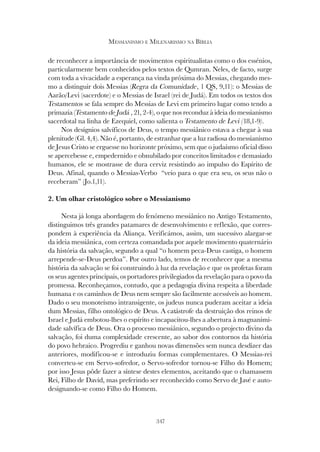347
MESSIANISMO E MILENARISMO NA BÍBLIA
de reconhecer a importância de movimentos espiritualistas como o dos essénios,
particularmente bem conhecidos pelos textos de Qumran. Neles, de facto, surge
com toda a vivacidade a esperança na vinda próxima do Messias, chegando mes-
mo a distinguir dois Messias (Regra da Comunidade, 1 QS, 9,11): o Messias de
Aarão/Levi (sacerdote) e o Messias de Israel (rei de Judá). Em todos os textos dos
Testamentos se fala sempre do Messias de Levi em primeiro lugar como tendo a
primazia (Testamento de Judá , 21, 2-4), o que nos reconduz à ideia do messianismo
sacerdotal na linha de Ezequiel, como salienta o Testamento de Levi (18,1-9).
Nos desígnios salvíficos de Deus, o tempo messiânico estava a chegar à sua
plenitude (Gl. 4,4). Não é, portanto, de estranhar que a luz radiosa do messianismo
de Jesus Cristo se erguesse no horizonte próximo, sem que o judaísmo oficial disso
se apercebesse e, empedernido e obnubilado por conceitos limitados e demasiado
humanos, ele se mostrasse de dura cerviz resistindo ao impulso do Espírito de
Deus. Afinal, quando o Messias-Verbo “veio para o que era seu, os seus não o
receberam” (Jo.1,11).
2. Um olhar cristológico sobre o Messianismo
Nesta já longa abordagem do fenómeno messiânico no Antigo Testamento,
distinguimos três grandes patamares de desenvolvimento e reflexão, que corres-
pondem à experiência da Aliança. Verificámos, assim, um sucessivo alargar-se
da ideia messiânica, com certeza comandada por aquele movimento quaternário
da história da salvação, segundo a qual “o homem peca-Deus castiga, o homem
arrepende-se-Deus perdoa”. Por outro lado, temos de reconhecer que a mesma
história da salvação se foi construindo à luz da revelação e que os profetas foram
os seus agentes principais, os portadores privilegiados da revelação para o povo da
promessa. Reconheçamos, contudo, que a pedagogia divina respeita a liberdade
humana e os caminhos de Deus nem sempre são facilmente acessíveis ao homem.
Dado o seu monoteísmo intransigente, os judeus nunca puderam aceitar a ideia
dum Messias, filho ontológico de Deus. A catástrofe da destruição dos reinos de
Israel e Judá embotou-lhes o espírito e incapacitou-lhes a abertura à magnanimi-
dade salvífica de Deus. Ora o processo messiânico, segundo o projecto divino da
salvação, foi duma complexidade crescente, ao sabor dos contornos da história
do povo hebraico. Progrediu e ganhou novas dimensões sem nunca desdizer das
anteriores, modificou-se e introduziu formas complementares. O Messias-rei
converteu-se em Servo-sofredor, o Servo-sofredor tornou-se Filho do Homem;
por isso Jesus pôde fazer a síntese destes elementos, aceitando que o chamassem
Rei, Filho de David, mas preferindo ser reconhecido como Servo de Javé e auto-
designando-se como Filho do Homem.
 