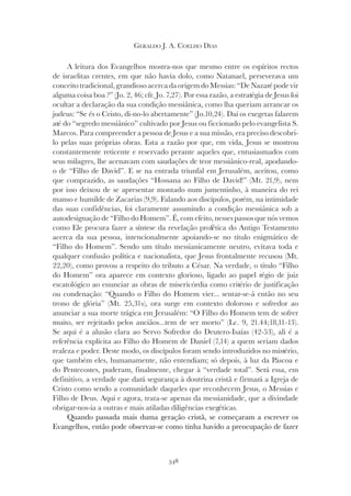348
GERALDO J. A. COELHO DIAS
A leitura dos Evangelhos mostra-nos que mesmo entre os espíritos rectos
de israelitas crentes, em que não havia dolo, como Natanael, perseverava um
conceito tradicional, grandioso acerca da origem do Messias: “De Nazaré pode vir
alguma coisa boa ?” (Jo. 2, 46; cfr. Jo. 7,27). Por essa razão, a estratégia de Jesus foi
ocultar a declaração da sua condição messiânica, como lha queriam arrancar os
judeus: “Se és o Cristo, di-no-lo abertamente” (Jo.10,24). Daí os exegetas falarem
até do “segredo messiânico” cultivado por Jesus ou ficcionado pelo evangelista S.
Marcos. Para compreender a pessoa de Jesus e a sua missão, era preciso descobri-
lo pelas suas próprias obras. Esta a razão por que, em vida, Jesus se mostrou
constantemente reticente e reservado perante aqueles que, entusiasmados com
seus milagres, lhe acenavam com saudações de teor messiânico-real, apodando-
o de “Filho de David”. E se na entrada triunfal em Jerusalém, aceitou, como
que comprazido, as saudações “Hossana ao Filho de David!” (Mt. 21,9), nem
por isso deixou de se apresentar montado num jumentinho, à maneira do rei
manso e humilde de Zacarias (9,9). Falando aos discípulos, porém, na intimidade
das suas confidências, foi claramente assumindo a condição messiânica sob a
autodesignação de “Filho do Homem”. É, com efeito, nesses passos que nós vemos
como Ele procura fazer a síntese da revelação profética do Antigo Testamento
acerca da sua pessoa, intencionalmente apoiando-se no título enigmático de
“Filho do Homem”. Sendo um título messianicamente neutro, evitava toda e
qualquer confusão política e nacionalista, que Jesus frontalmente recusou (Mt.
22,20), como provou a respeito do tributo a César. Na verdade, o título “Filho
do Homem” ora aparece em contexto glorioso, ligado ao papel régio de juiz
escatológico ao enunciar as obras de misericórdia como critério de justificação
ou condenação: “Quando o Filho do Homem vier... sentar-se-á então no seu
trono de glória” (Mt. 25,31s), ora surge em contexto doloroso e sofredor ao
anunciar a sua morte trágica em Jerusalém: “O Filho do Homem tem de sofrer
muito, ser rejeitado pelos anciãos...tem de ser morto” (Lc. 9, 21.44;18,11-13).
Se aqui é a alusão clara ao Servo Sofredor do Deutero-Isaías (42-53), ali é a
referência explícita ao Filho do Homem de Daniel (7,14) a quem seriam dados
realeza e poder. Deste modo, os discípulos foram sendo introduzidos no mistério,
que também eles, humanamente, não entendiam; só depois, à luz da Páscoa e
do Pentecostes, puderam, finalmente, chegar à “verdade total”. Será essa, em
definitivo, a verdade que dará segurança à doutrina cristã e firmará a Igreja de
Cristo como sendo a comunidade daqueles que reconhecem Jesus, o Messias e
Filho de Deus. Aqui e agora, trata-se apenas da messianidade, que a divindade
obrigar-nos-ia a outras e mais atiladas diligências exegéticas.
Quando passada mais duma geração cristã, se começaram a escrever os
Evangelhos, então pode observar-se como tinha havido a preocupação de fazer
 