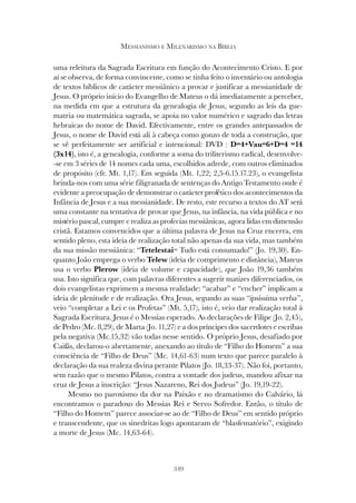 349
MESSIANISMO E MILENARISMO NA BÍBLIA
uma releitura da Sagrada Escritura em função do Acontecimento Cristo. E por
aí se observa, de forma convincente, como se tinha feito o inventário ou antologia
de textos bíblicos de carácter messiânico a provar e justificar a messianidade de
Jesus. O próprio início do Evangelho de Mateus o dá imediatamente a perceber,
na medida em que a estrutura da genealogia de Jesus, segundo as leis da gue-
matria ou matemática sagrada, se apoia no valor numérico e sagrado das letras
hebraicas do nome de David. Efectivamente, entre os grandes antepassados de
Jesus, o nome de David está ali à cabeça como gonzo de toda a construção, que
se vê perfeitamente ser artificial e intencional: DVD : D=4+Vau=6+D=4 =14
(3x14), isto é, a genealogia, conforme a soma do triliterismo radical, desenvolve-
-se em 3 séries de 14 nomes cada uma, escolhidos adrede, com outros eliminados
de propósito (cfr. Mt. 1,17). Em seguida (Mt. 1,22; 2,5-6.15.17.23), o evangelista
brinda-nos com uma série filigranada de sentenças do Antigo Testamento onde é
evidente a preocupação de demonstrar o carácter profético dos acontecimentos da
Infância de Jesus e a sua messianidade. De resto, este recurso a textos do AT será
uma constante na tentativa de provar que Jesus, na infância, na vida pública e no
mistério pascal, cumpre e realiza as profecias messiânicas, agora lidas em dimensão
cristã. Estamos convencidos que a última palavra de Jesus na Cruz encerra, em
sentido pleno, esta ideia de realização total não apenas da sua vida, mas também
da sua missão messiânica: “Tetelestai= Tudo está consumado!” (Jo. 19,30). En-
quanto João emprega o verbo Telew (ideia de comprimento e distância), Mateus
usa o verbo Plerow (ideia de volume e capacidade), que João 19,36 também
usa. Isto significa que, com palavras diferentes a sugerir matizes diferenciados, os
dois evangelistas exprimem a mesma realidade: “acabar” e “encher” implicam a
ideia de plenitude e de realização. Ora Jesus, segundo as suas “ipsissima verba”,
veio “completar a Lei e os Profetas” (Mt. 5,17), isto é, veio dar realização total à
Sagrada Escritura. Jesus é o Messias esperado. As declarações de Filipe (Jo. 2,45),
de Pedro (Mc. 8,29), de Marta (Jo. 11,27) e a dos príncipes dos sacerdotes e escribas
pela negativa (Mc.15,32) vão todas nesse sentido. O próprio Jesus, desafiado por
Caifás, declarou-o abertamente, anexando ao título de “Filho do Homem” a sua
consciência de “Filho de Deus” (Mc. 14,61-63) num texto que parece paralelo à
declaração da sua realeza divina perante Pilatos (Jo. 18,33-37). Não foi, portanto,
sem razão que o mesmo Pilatos, contra a vontade dos judeus, mandou afixar na
cruz de Jesus a inscrição: “Jesus Nazareno, Rei dos Judeus” (Jo. 19,19-22).
Mesmo no paroxismo da dor na Paixão e no dramatismo do Calvário, lá
encontramos o paradoxo do Messias Rei e Servo Sofredor. Então, o título de
“Filho do Homem” parece associar-se ao de “Filho de Deus” em sentido próprio
e transcendente, que os sinedritas logo apontaram de “blasfematório”, exigindo
a morte de Jesus (Mc. 14,63-64).
 