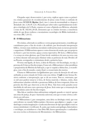350
GERALDO J. A. COELHO DIAS
Chegados aqui, desnecessário é, por certo, explicar agora como os primei-
ros cristãos passaram do reconhecimento de Jesus como Cristo à confissão de
Jesus como SENHOR (Kyrios =Javé), isto é, como da messianidade se chegou à
divindade (Act. 2,36; Fl. 2,11). Passando por sobre todo o aprofundamento teoló-
gico-cristológico de S. Paulo, vejamos só como a Epístola aos Hebreus, aduzindo
o texto do Sl. 102(101),20-28, demonstra que os cristãos tiveram a consciência
nítida de que Jesus realizou o messianismo escatológico da Bíblia instituindo o
seu reino (Hb. 1,10-12).
II - O Milenarismo
Os cristãos, sobretudo os católicos e certos grupos protestantes, à medida que
caminhamos para o fim do século e do milénio, por desvirtuada interpretação
bíblica, vivemos num sindroma messiânico-milenarista mais ou menos premente
e angustiante. O Milenarismo aparece como elemento de tensão, que nos projecta
no futuro e, por isso mesmo, aguça a nossa expectativa. De facto, o Milenarismo
é a crença no reino glorioso, que Cristo há-de estabelecer de novo na terra com
os eleitos durante mil anos para eliminar todas as potências do mal. Devido à fé
na Parusia, acompanha o cristianismo desde a primeira hora.
O tema está ligado, de facto, à ideia de Parusia e de Escatologia, ou seja, à
presença de Cristo no fim dos tempos. Como tal, o Milenarismo é a fase penúltima
e preparatória da História da Salvação, a que se seguirá a última fase, a escatoló-
gica, com o fim do mundo, o juízo final e a ressurreição dos mortos.
Chama-se Milenarismo ou Quilianismo por causa da duração de mil anos
atribuída ao novo reinado de Cristo com seus eleitos. O mil reveste formas fle-
xíveis conforme a interpretação, que se dá aos textos. Note-se, entretanto, que
os mil anos podem tomar-se à letra, de forma material, e falamos, então, dum
milenarismo absoluto referido a promessas bíblicas de bens temporais, feitas em
proveito dos fiéis que observem as leis de Deus. Tais bens serão gozados nesse
interlúdio de mil anos com a presença de Jesus. Será como que a restauração da
era messiânica antes do fim dos tempos.
Mas fala-se também dum milenarismo mitigado quando se entrevê apenas
um reino de justiça, de paz e harmonia universal, sem que se tome à letra a refe-
rência aos mil anos.
O Milenarismo é, por conseguinte, uma ideia ou ideologia cristã, que tem
antecedentes no mundo bíblico-judaico (literatura apocalíptica) e pagão, e que
dará lugar a muita imaginação e a toda uma literatura de tipo apocalíptico mais ou
menos mirabolante e terrificante. É, assim, que muitos antropólogos, historiadores
e sociólogos, ao avizinhar-se o Ano Dois Mil, fazem aproximações e confundem
nos seus escritos os fenómenos do Messianismo e do Milenarismo.
 