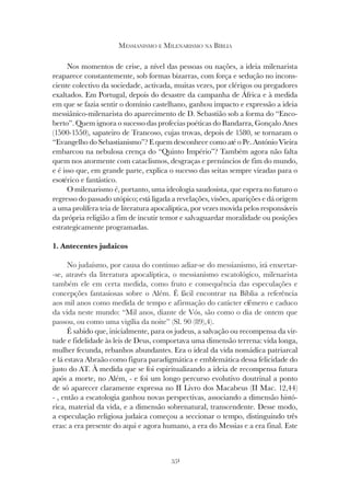 351
MESSIANISMO E MILENARISMO NA BÍBLIA
Nos momentos de crise, a nível das pessoas ou nações, a ideia milenarista
reaparece constantemente, sob formas bizarras, com força e sedução no incons-
ciente colectivo da sociedade, activada, muitas vezes, por clérigos ou pregadores
exaltados. Em Portugal, depois do desastre da campanha de África e à medida
em que se fazia sentir o domínio castelhano, ganhou impacto e expressão a ideia
messiânico-milenarista do aparecimento de D. Sebastião sob a forma do “Enco-
berto”. Quem ignora o sucesso das profecias poéticas do Bandarra, Gonçalo Anes
(1500-1550), sapateiro de Trancoso, cujas trovas, depois de 1580, se tornaram o
“Evangelho do Sebastianismo”? E quem desconhece como até o Pe. António Vieira
embarcou na nebulosa crença do “Quinto Império”? Também agora não falta
quem nos atormente com cataclismos, desgraças e prenúncios de fim do mundo,
e é isso que, em grande parte, explica o sucesso das seitas sempre viradas para o
esotérico e fantástico.
O milenarismo é, portanto, uma ideologia saudosista, que espera no futuro o
regresso do passado utópico; está ligada a revelações, visões, aparições e dá origem
a uma prolífera teia de literatura apocalíptica, por vezes movida pelos responsáveis
da própria religião a fim de incutir temor e salvaguardar moralidade ou posições
estrategicamente programadas.
1. Antecentes judaicos
No judaísmo, por causa do contínuo adiar-se do messianismo, irá enxertar-
-se, através da literatura apocalíptica, o messianismo escatológico, milenarista
também ele em certa medida, como fruto e consequência das especulações e
concepções fantasiosas sobre o Além. É fácil encontrar na Bíblia a referência
aos mil anos como medida de tempo e afirmação do carácter efémero e caduco
da vida neste mundo: “Mil anos, diante de Vós, são como o dia de ontem que
passou, ou como uma vigília da noite” (Sl. 90 (89),4).
É sabido que, inicialmente, para os judeus, a salvação ou recompensa da vir-
tude e fidelidade às leis de Deus, comportava uma dimensão terrena: vida longa,
mulher fecunda, rebanhos abundantes. Era o ideal da vida nomádica patriarcal
e lá estava Abraão como figura paradigmática e emblemática dessa felicidade do
justo do AT. À medida que se foi espiritualizando a ideia de recompensa futura
após a morte, no Além, - e foi um longo percurso evolutivo doutrinal a ponto
de só aparecer claramente expressa no II Livro dos Macabeus (II Mac. 12,44)
- , então a escatologia ganhou novas perspectivas, associando a dimensão histó-
rica, material da vida, e a dimensão sobrenatural, transcendente. Desse modo,
a especulação religiosa judaica começou a seccionar o tempo, distinguindo três
eras: a era presente do aqui e agora humano, a era do Messias e a era final. Este
 