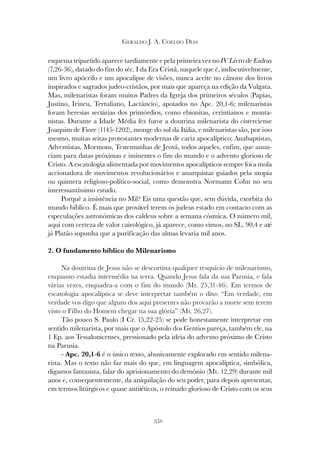 352
GERALDO J. A. COELHO DIAS
esquema tripartido aparece tardiamente e pela primeira vez no IV Livro de Esdras
(7,26-36), datado do fim do séc. I da Era Cristã, naquele que é, indiscutivelmente,
um livro apócrifo e um apocalipse de visões, nunca aceite no cânone dos livros
inspirados e sagrados judeo-cristãos, por mais que apareça na edição da Vulgata.
Mas, milenaristas foram muitos Padres da Igreja dos primeiros séculos (Papias,
Justino, Irineu, Tertuliano, Lactâncio), apoiados no Apc. 20,1-6; milenaristas
foram heresias sectárias dos primórdios, como ebionitas, cerintianos e monta-
nistas. Durante a Idade Média fez furor a doutrina milenarista do cisterciense
Joaquim de Fiore (1145-1202), monge do sul da Itália, e milenaristas são, por isso
mesmo, muitas seitas protestantes modernas de cariz apocalíptico: Anabaptistas,
Adventistas, Mormons, Testemunhas de Jeová, todos aqueles, enfim, que anun-
ciam para datas próximas e iminentes o fim do mundo e o advento glorioso de
Cristo. A escatologia alimentada por movimentos apocalípticos sempre foi a mola
accionadora de movimentos revolucionários e anarquistas guiados pela utopia
ou quimera religioso-político-social, como demonstra Normann Cohn no seu
interessantíssimo estudo.
Porquê a insistência no Mil? Eis uma questão que, sem dúvida, exorbita do
mundo bíblico. É mais que provável terem os judeus estado em contacto com as
especulações astronómicas dos caldeus sobre a semana cósmica. O número mil,
aqui com certeza de valor cairológico, já aparece, como vimos, no SL. 90,4 e até
já Platão supunha que a purificação das almas levaria mil anos.
2. O fundamento bíblico do Milenarismo
Na doutrina de Jesus não se descortina qualquer resquício de milenarismo,
enquanto estadia intermédia na terra. Quando Jesus fala da sua Parusia, e fala
várias vezes, enquadra-a com o fim do mundo (Mt. 25,31-46). Em termos de
escatologia apocalíptica se deve interpretar também o dito: “Em verdade, em
verdade vos digo que alguns dos aqui presentes não provarão a morte sem terem
visto o Filho do Homem chegar na sua glória” (Mt. 26,27).
Tão pouco S. Paulo (I Cr. 15,22-25) se pode honestamente interpretar em
sentido milenarista, por mais que o Apóstolo dos Gentios pareça, também ele, na
1 Ep. aos Tessalonicenses, pressionado pela ideia do advento próximo de Cristo
na Parusia.
- Apc. 20,1-6 é o único texto, abusivamente explorado em sentido milena-
rista. Mas o texto não faz mais do que, em linguagem apocalíptica, simbólica,
digamos fantasista, falar do aprisionamento do demónio (Mt. 12,29) durante mil
anos e, consequentemente, da aniquilação do seu poder, para depois apresentar,
em termos litúrgicos e quase antitéticos, o reinado glorioso de Cristo com os seus
 