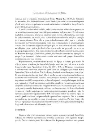 353
MESSIANISMO E MILENARISMO NA BÍBLIA
eleitos, a que se seguiria a destruição de Gog e Magog (Ez. 38-39), de Satanás e
do Anticristo. Um simples olhar de crítica literária para este curioso texto logo nos
põe de sobreaviso a respeito do seu carácter fantasista e simbólico, tão próprio do
género literário apocalíptico.
A partir do milenarismo cristão, todos os movimentos milenaristas apresentam
características comuns, que os sociólogos modernos realçam: papel decisivo dum
fundador carismático, promessa iminente dum evento sobrenatural, subversão
da ordem cósmica ou social, vida comunitária emocional e utópica, duração
breve do movimento. Mas não se pode, criteriosamente, dizer que o cristianis-
mo seja um movimento milenarista e sim que o milenarismo é um movimento
cristão. Este é o erro de alguns sociólogos que, na busca sistemática de modelos
sociológicos para explicação dos fenómenos actuais, até pretenderam recorrer
à antropologia cultural dos cultos melanésios descobertos recentemente, como
fez Kenelm Burridge. Esses cultos, porém, estão muito distantes no espaço e no
tempo do pensamento cristão e seria erro de anacronia e de perspectiva analisar
o cristianismo por esse prisma.
Rigorosamente, o milenarismo nasceu na Igreja e é certo que nunca foi
objecto duma condenação formal da Igreja, embora esta, há anos, o tenha
desaprovado (Acta Apostolicae Sedis, 36, 1944, 212). Já Orígenes considerava
o milenarismo como um disparate judaízante de interpretação literal. Santo
Agostinho (Cidade de Deus, XX,9), depois, havia de contribuir para dar a Apc.
20 uma interpretação espiritual. Mas é um facto, que esta doutrina fantasista e
alarmista tem contribuído, e muito, para atarantar espíritos pusilânimes e para
sugestionar multidões angustiadas, sobretudo quando manipuladas por sectários
sem escrúpulos. O milenarismo é, sem dúvida, uma forte corrente com particular
campo de influência dentro das religiões de salvação, exactamente por causa da
crença no poder das forças transcendentes e sobrenaturais e da dependência dos
crentes em relação ao prémio ou castigo do comportamento moral em vida. De
esperança jubilosa no aparecimento de Cristo como senhor da história e juiz do
mundo, pode tornar-se em pesadelo de apreensões e angústias face a reacções
racionalmente incontroláveis, quer pessoais quer colectivas. Por isso é que, não
raro, as esperanças milenaristas do encontro com Cristo degeneram em tragédias
de grande dimensão e suicídios colectivos.
Conclusão
Como se viu, o Messianismo é para os judeus uma esperança de futuridade
radicada na certeza e experiência da presença salvífica de Deus aquando da epo-
peia do Êxodo e instalação na Terra Prometida. Esperança continua a ser para os
 