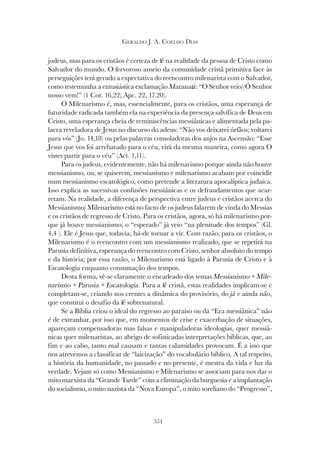 354
GERALDO J. A. COELHO DIAS
judeus, mas para os cristãos é certeza de fé na realidade da pessoa de Cristo como
Salvador do mundo. O fervoroso anseio da comunidade cristã primitiva face às
perseguições terá gerado a expectativa do reencontro milenarista com o Salvador,
como testemunha a entusiástica exclamação Maranatá: “O Senhor veio//Ó Senhor
nosso vem!” (1 Cor. 16,22; Apc. 22, 17.20).
O Milenarismo é, mas, essencialmente, para os cristãos, uma esperança de
futuridade radicada também ela na experiência da presença salvífica de Deus em
Cristo, uma esperança cheia de reminiscências messiânicas e alimentada pela pa-
lavra reveladora de Jesus no discurso do adeus: “Não vos deixarei órfãos; voltarei
para vós” (Jo. 14,18) ou pelas palavras consoladoras dos anjos na Ascensão: “Esse
Jesus que vos foi arrebatado para o céu, virá da mesma maneira, como agora O
vistes partir para o céu” (Act. 1,11).
Para os judeus, evidentemente, não há milenarismo porque ainda não houve
messianismo, ou, se quiserem, messianismo e milenarismo acabam por coincidir
num messianismo escatológico, como pretende a literatura apocalíptica judaica.
Isso explica as sucessivas confusões messiânicas e os defraudamentos que acar-
retam. Na realidade, a diferença de perspectiva entre judeus e cristãos acerca do
Messianismo/ Milenarismo está no facto de os judeus falarem de vinda do Messias
e os cristãos de regresso de Cristo. Para os cristãos, agora, só há milenarismo por-
que já houve messianismo; o “esperado” já veio “na plenitude dos tempos” (Gl.
4,4 ). Ele é Jesus que, todavia, há-de tornar a vir. Com razão, para os cristãos, o
Milenarismo é o reencontro com um messianismo realizado, que se repetirá na
Parusia definitiva, esperança do reencontro com Cristo, senhor absoluto do tempo
e da história; por essa razão, o Milenarismo está ligado à Parusia de Cristo e à
Escatologia enquanto consumação dos tempos.
Desta forma, vê-se claramente o encadeado dos temas Messianismo + Mile-
narismo + Parusia + Escatologia. Para a fé cristã, estas realidades implicam-se e
completam-se, criando nos crentes a dinâmica do provisório, do já e ainda não,
que constitui o desafio da fé sobrenatural.
Se a Bíblia criou o ideal do regresso ao paraíso ou da “Era messiânica” não
é de extranhar, por isso que, em momentos de crise e exacerbação de situações,
apareçam compensadoras mas falsas e manipuladoras ideologias, quer messiâ-
nicas quer milenaristas, ao abrigo de sofisticadas interpretações bíblicas, que, ao
fim e ao cabo, tanto mal causam e tantas calamidades provocam. É a isso que
nos atrevemos a classificar de “laicização” do vocabulário bíblico. A tal respeito,
a história da humanidade, no passado e no presente, é mestra da vida e luz da
verdade. Vejam só como Messianismo e Milenarismo se associam para nos dar o
mito marxista da “Grande Tarde” com a eliminação da burguesia e a implantação
do socialismo, o mito nazista da “Nova Europa”, o mito soreliano do “Progresso”,
 