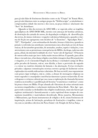 355
MESSIANISMO E MILENARISMO NA BÍBLIA
para já não falar de fenómenos literários como os da “Utopia” de Tomás More,
para já não falarmos entre os antigos gregos da “Nefelococígia”, a mirabolante e
compensadora cidade das nuvens e dos cucos, na peça cómica e alucinante das
“Aves” de Aristófanes.
Quando se fala dos terrores do ANO MIL e se especula sobre as tragédias
apocalípticas do ANO DOIS MIL, mesmo com ameaças de bombas atómicas,
de destruição da camada do ozono, de degradação ecológica, de desertificação
das terras, de sismos violentos e erupções vulcânicas fulminantes, quando o cine-
ma de ficção nos apoquenta com íncubos de “o Exorcista”, “Apocalipse Now”,
“ET”, “Extripador”, com artimanhas de duendes, bruxas e feiticeiros, quando os
jornais e a televisão nos atordoam e atormentam com a descrição ao vivo de lutas
étnicas, de hecatombes genocidas, de atentados, assaltos, raptos e violações, e nos
aterrorizam com as perniciosas consequências da SIDA e da droga, tudo isso não
passa, afinal, da miserável realidade do viver “neste vale de lágrimas”. O homem
de ontem sofreu mais que isso e tinha muito menos defesas. E quando, para além
disso e em tudo isso, à luz duma religião concebida à imagem dum Deus justiceiro
e vingativo, se vê o inexorável flagelo da ira divina e o inelutável castigo de Deus
pelos pecados do homem, está-se, sem dúvida, a fazer a perversão do sagrado
e a entrar no esotérico domínio da fantasia e da alucinação. Certas revelações
privadas e algumas comunicações secretas correm o perigo de facilmente serem
exploradas em sentido milenarista e alarmista. De boa ou má fé, mas seguramente
com pouco rigor teológico, está-se, então, a abusar de mensagens religiosas ou
textos sagrados e a manipular consciências timoratas e pouco esclarecidas. É este
o desgosto e a tristeza cultural que nos causa a exploração da chamada literatura
esotérica ou teosófica e a proliferação de livrarias “ecuménicas e esotéricas”, como
há pouco vimos em Milão. O que abunda ali é literatura de seitas orientais mais
ou menos estapafúrdias e o alucinante sindroma da Nova Idade - New Age - que,
parecendo consolar os desiludidos das religiões tradicionais, mais não fazem que
explorar sentimental e fantasticamente o vazio espiritual destes tempos de con-
sumismo insatisfeito e materialismo desenfreado. Desta maneira, Messianismo
e Milenarismo, que foram instrumentos de religião e de fé, viram fenómenos de
inquietação, armas de laicização, geradoras de frustrações e tragédias, como se
viu com os suicídios colectivos da Nova Guiné e do Templo do Sol na Suiça.
 