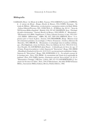 356
GERALDO J. A. COELHO DIAS
Bibliografia
CAZELLES, Henri - Le Messie de la Bible, Tournai, 1978; CERFAUX, Lucien; COPPENS,
J. - L´attente du Messie , Bruges, Desclée de Brower, 1954; COHN, Normann - Na
senda do Milénio . Milenaristas, revolucionários e anarquistas místicos da Idade Média
, Lisboa, Editorial Presença, 1981; COLUNGA, A. - El Milénio (Ap. 20,1-6) , “Actas da
XVI Semana Biblica Española”, Madrid, 1956, 397-407; DANIÉLOU, Jean - Théologie
du judéo-christianisme , Tournai, Desclée de Brower, 1958; GÉLIN, A. - Messianisme ,
“Dictionnaire de la Bible. Supplément», V, Paris, Librairie Letouzey et Ané, 1955,1165-
-1212; IDEM - Millenarisme , «DBS», IX, 1957, 1289-1294; GRÉLOT, Pierre - L és-
pérance juive à l´heure de Jésus , Tournai, 1978; HOLMBERG, Bengt - Historia social
del cristianismo primitivo. La sociologia y el Nuevo Testamento , Córdova, Ediciones El
Almendro, 1995; HRUBY, K. - Messianisme et eschatologie dans la tradition rabbiniq-
que, «Noel-Épiphanie, retour du Christ», Paris, Les Éditions du Cerf, 1967,43-63 (Col.
«Lex Orandi», 40); LOURENÇO, João Duarte - A identificação do Servo do cap. 53
de Isaías. Perspectivas judaicas e cristãs, Separata de “Itinerarium”, Braga, 1985; IDEM
- Humilhação-Exaltação do Servo Is. 52,13-53,12 e sua interpretação no Judaísmo Antigo,
Separata de “Itinerarium”, Braga, 1986; SCHOLEM, G. G. - Les grands courants de
la mystique juive , Paris, 1950; IDEM - Le messianisme juif. Essais sur la spiritualité du
judaisme , Paris, 1974; TAIPA, António - O primeiro canto do “Servo de Javé”, Is. 42,1-9,
“Humanística e Teologia”, VIII, Fasc. 2, Porto, 1987, 127-173; VAN DER PLOEG, J. - Les
chants du Serviteur de Yahvé , Paris, 1936; Il Messianismo, Atti della XVIII Settimana
Biblica, Associazione Biblica Italiana, Brescia, Paideia Editrice, 1966.
 