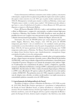 234
GERALDO J. A. COELHO DIAS
Como rebentassem confrontos constantes entre árabes e judeus, com mortos
e destruições, surgiram diversos planos de partilha da região entre árabes e judeus,
dos quais o mais concreto era o de 1937, que os países árabes rejeitaram. Entre
1936-39, Montgomery enviado para manter a ordem na Palestina, contava que
“O judeu mata o árabe e o árabe mata o judeu”. Os britânicos já não sabiam o
que fazer e, com a Conferência de Londres e o Livro Branco de 1939, parecem
dispostos a esquecer a Declaração Balfour.
Com a II Guerra Mundial (1939-45) e todo o anti-semitismo alemão com
a Shoá ou Holocausto e campos de concentração, os judeus tentam fugir para
a América e Palestina. Em Londres (31/V/1946) desenha-se mais um plano de
partilha da terra em 4 regiões com uma província árabe, uma província judaica,
o distrito internacional de Jerusalém e o distrito do Néguev (deserto do sul).
Entretanto, dos cerca de 900.000 judeus que viviam dispersos pelos países
árabes (Egipto, Marrocos, Síria, Iraque), entre 1947-48, perto de 600.000
emigraram para Israel e vão aí estabelecer-se em condições muito precárias,
constituindo os seus descendentes uma boa parte da população actual de Israel.
Entre 1945-46, 64 barcos partiram de diversos portos da Europa com 73.000
emigrantes judeus para a Palestina. No Museu Naval de Haifa ainda se podem
ver alguns desses heróicos barcos, que, clandestinamente, conseguiram chegar
carregados de judeus à terra dos antepassados.
Os britânicos redobraram de vigilância e controle sobre os irrequietos judeus
até que a Irgun lançou um potente atentado contra o Hotel David de Jerusalém
(22/VII/1946), onde estava sediado o Quartel General britânico, destruindo parte
e matando 91 pessoas. Chegava-se ao cúmulo da amargura entre judeus e ingle-
ses. Confrontada com a intolerância de judeus e árabes, a Inglaterra, agastada,
renuncia ao Mandato da Palestina e entrega à ONU a administração do território
(18/II/1947). Em Setembro de 1948, é criada a Comissão Especial para a Palestina
e a ONU com a Resolução 181 aprova o plano de partilha da terra entre judeus
e árabes (29/XI/1947). Nos primeiros meses de 1948, enquanto os judeus exulta-
vam de alegria com a decisão, os árabes em Jerusalém e na região atacavam as
comunidades judaicas causando cerca de 6.000 mortos.
2. A proclamação da Independência de Israel
Decididos os ingleses a deixar o Mandato da Palestina a 15/V/1948, na noite
de 14/V/1948, David Ben Gurion antecipou-se e proclamou a independência
do Estado de Israel (Medinat Israel); os judeus decidiam-se a depender de si
mesmos. Foi um trabalho imenso e heróico que implicou recriar a nova língua do
hebraico moderno, como elo de ligação afectiva a gentes emigradas da Rússia e
países da Europa de Leste, doutras nações europeias e das Américas, mas ainda
 
