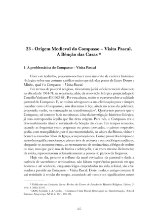 357
ORIGEM MEDIEVAL DO COMPASSO - VISITA PASCAL
23 - Origem Medieval do Compasso – Visita Pascal.
A Bênção das Casas *
1. A problemática do Compasso – Visita Pascal
Com este trabalho, propomo-nos fazer uma incursão de carácter histórico-
-litúrgico sobre um costume católico muito querido das gentes de Entre Douro e
Minho, qual é o Compasso – Visita Pascal.
Em termos de pastoral religiosa, tal costume já foi suficientemente dissecado
na década de 1964-74, na sequência, aliás, da renovação litúrgica propiciada pelo
Concílio Vaticano II (1962-64). Por essa altura, muito se escreveu sobre a validade
pastoral do Compasso. E, se muitos advogavam a sua eliminação pura e simples
(«acabar com o Compasso»), nós descemos à liça, ainda no aceso da polémica,
propondo, então, «a renovação na transformação»1
. Queria-nos parecer que o
Compasso, tal como se fazia ou «tirava», à luz da investigação histórico-litúrgica,
já não correspondia àquilo que lhe dera origem. Para nós, o Compasso era o
desenvolvimento ritual c solenizado da bênção das casas. Em tempos recuados,
quando as freguesias eram pequenas ou pouco povoadas, o pároco respectivo
podia, com tranquilidade, por si ou encomendado, na altura da Páscoa, visitar e
benzer as casas dos filhos da Igreja, seus paroquianos. Com o passar dos tempos e o
surto demográfico moderno, o pároco teve de recorrer a outros clérigos auxiliares,
chegando-se, no nosso tempo, ao recrutamento de seminaristas, clérigos de ordens
ou não, mas que, pelo uso da batina e sobrepeliz, e às vezes mesmo ilicitamente
da estola, representavam eclesiasticamente a pessoa do pároco da freguesia.
Hoje em dia, perante o refluxo da maré revivalista da pastoral e dada a
carência de sacerdotes e seminaristas, não faltam experiências pastorais em que
homens e até senhoras, enquanto leigos empenhados na vida eclesial, são cha-
mados a presidir ao Compasso – Visita Pascal. Deste modo, o antigo costume lá
vai resistindo à erosão do tempo, assumindo até contornos significativos novos
* Publicado em: Lusitania Sacra: Revista do Centro de Estudos de História Religiosa. Lisboa. 2ª
série. 4 (1992) 83-97.
1
DIAS, Geraldo J. A. Coelho – Compasso-Visita Pascal: Renovação na Transformação, «Ora &
Labora», Singeverga, XVII, 2, 1971, 103-121.
 