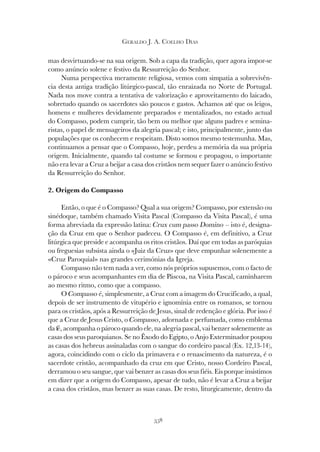 358
GERALDO J. A. COELHO DIAS
mas desvirtuando-se na sua origem. Sob a capa da tradição, quer agora impor-se
como anúncio solene e festivo da Ressurreição do Senhor.
Numa perspectiva meramente religiosa, vemos com simpatia a sobrevivên-
cia desta antiga tradição litúrgico-pascal, tão enraizada no Norte de Portugal.
Nada nos move contra a tentativa de valorização e aproveitamento do laicado,
sobretudo quando os sacerdotes são poucos e gastos. Achamos até que os leigos,
homens e mulheres devidamente preparados e mentalizados, no estado actual
do Compasso, podem cumprir, tão bem ou melhor que alguns padres e semina-
ristas, o papel de mensageiros da alegria pascal; e isto, principalmente, junto das
populações que os conhecem e respeitam. Disto somos mesmo testemunha. Mas,
continuamos a pensar que o Compasso, hoje, perdeu a memória da sua própria
origem. Inicialmente, quando tal costume se formou e propagou, o importante
não era levar a Cruz a beijar a casa dos cristãos nem sequer fazer o anúncio festivo
da Ressurreição do Senhor.
2. Origem do Compasso
Então, o que é o Compasso? Qual a sua origem? Compasso, por extensão ou
sinédoque, também chamado Visita Pascal (Compasso da Visita Pascal), é uma
forma abreviada da expressão latina: Crux cum passo Domino – isto é, designa-
ção da Cruz em que o Senhor padeceu. O Compasso é, em definitivo, a Cruz
litúrgica que preside e acompanha os ritos cristãos. Daí que em todas as paróquias
ou freguesias subsista ainda o «Juiz da Cruz» que deve empunhar solenemente a
«Cruz Paroquial» nas grandes cerimónias da Igreja.
Compasso não tem nada a ver, como nós próprios supusemos, com o facto de
o pároco e seus acompanhantes em dia de Páscoa, na Visita Pascal, caminharem
ao mesmo ritmo, como que a compasso.
O Compasso é, simplesmente, a Cruz com a imagem do Crucificado, a qual,
depois de ser instrumento de vitupério e ignomínia entre os romanos, se tornou
para os cristãos, após a Ressurreição de Jesus, sinal de redenção e glória. Por isso é
que a Cruz de Jesus Cristo, o Compasso, adornada e perfumada, como emblema
da fé, acompanha o pároco quando ele, na alegria pascal, vai benzer solenemente as
casas dos seus paroquianos. Se no Êxodo do Egipto, o Anjo Exterminador poupou
as casas dos hebreus assinaladas com o sangue do cordeiro pascal (Ex. 12,13-14),
agora, coincidindo com o ciclo da primavera e o renascimento da natureza, é o
sacerdote cristão, acompanhado da cruz em que Cristo, nosso Cordeiro Pascal,
derramou o seu sangue, que vai benzer as casas dos seus fiéis. Eis porque insistimos
em dizer que a origem do Compasso, apesar de tudo, não é levar a Cruz a beijar
a casa dos cristãos, mas benzer as suas casas. De resto, liturgicamente, dentro da
 