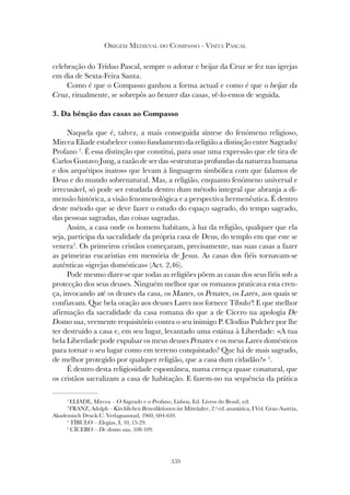 359
ORIGEM MEDIEVAL DO COMPASSO - VISITA PASCAL
celebração do Tríduo Pascal, sempre o adorar e beijar da Cruz se fez nas igrejas
em dia de Sexta-Feira Santa.
Como é que o Compasso ganhou a forma actual e como é que o beijar da
Cruz, ritualmente, se sobrepôs ao benzer das casas, vê-lo-emos de seguida.
3. Da bênção das casas ao Compasso
Naquela que é, talvez, a mais conseguida síntese do fenómeno religioso,
Mircea Eliade estabelece como fundamento da religião a distinção entre Sagrado/
Profano 2
. É essa distinção que constitui, para usar uma expressão que ele tira de
Carlos Gustavo Jung, a razão de ser das «estruturas profundas da natureza humana
e dos arquétipos inatos» que levam à linguagem simbólica com que falamos de
Deus e do mundo sobrenatural. Mas, a religião, enquanto fenómeno universal e
irrecusável, só pode ser estudada dentro dum método integral que abranja a di-
mensão histórica, a visão fenomenológica e a perspectiva hermenêutica. É dentro
deste método que se deve fazer o estudo do espaço sagrado, do tempo sagrado,
das pessoas sagradas, das coisas sagradas.
Assim, a casa onde os homens habitam, à luz da religião, qualquer que ela
seja, participa da sacralidade da própria casa de Deus, do templo em que este se
venera3
. Os primeiros cristãos começaram, precisamente, nas suas casas a fazer
as primeiras eucaristias em memória de Jesus. As casas dos fiéis tornavam-se
autênticas «igrejas domésticas» (Act. 2,46).
Pode mesmo dizer-se que todas as religiões põem as casas dos seus fiéis sob a
protecção dos seus deuses. Ninguém melhor que os romanos praticava esta cren-
ça, invocando até os deuses da casa, os Manes, os Penates, os Lares, aos quais se
confiavam. Que bela oração aos deuses Lares nos fornece Tíbulo4
! E que melhor
afirmação da sacralidade da casa romana do que a de Cícero na apologia De
Domo sua, veemente requisitório contra o seu inimigo P. Clodius Pulcher por lhe
ter destruído a casa e, em seu lugar, levantado uma estátua à Liberdade: «A tua
bela Liberdade pode expulsar os meus deuses Penates e os meus Lares domésticos
para tornar o seu lugar como em terreno conquistado? Que há de mais sagrado,
de melhor protegido por qualquer religião, que a casa dum cidadão?» 5
.
É dentro desta religiosidade espontânea, numa crença quase conatural, que
os cristãos sacralizam a casa de habitação. E fazem-no na sequência da prática
2
ELIADE, Mircea – O Sagrado e o Profano, Lisboa, Ed. Livros do Brasil, s/d.
3
FRANZ, Adolph – Kirchlichen Benediktionen im Mittelalter, 2.ª ed. anastática, I Vol. Graz-Austria,
Akademisch Druck-U. Verlagsanstatl, 1960, 604-610.
4
TÍBULO – Elegias, I, 10, 15-29.
5
CÍCERO – De domo sua, 108-109.
 