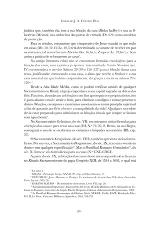 360
GERALDO J. A. COELHO DIAS
judaica que, também ela, tem a sua bênção da casa (Birkat haBeyt) e usa as fi-
lactérias (Mezuzá) nas ombreiras das portas de entrada (Dt. 6,9) como amuletos
de protecção.
Para os cristãos, certamente que o imperativo de Jesus «saudai os que estão
em casa» (Mt. 10, 12-13; Lc. 10,5) terá determinado o costume de receber em paz
os visitantes, tal como fizeram Abraão (Gn. 16,6s.) e Zaqueu (Lc. 19,6-7), e bem
assim a prática de se benzerem as casas6
.
Na antiga literatura cristã não se encontram fórmulas eucológicas para a
bênção das casas, mas a prática já aparece testemunhada. Santo Atanásio (séc.
IV) recomendava o uso dos Salmos 29 (30) e 126 (127) para a bênção duma casa
nova, justificando: «renovando a tua casa, a alma que recebe o Senhor e a tua
casa material em que habitas corporalmente, dá graças e recita os salmos 29 e
126» 7
.
Desde a Alta Idade Média, como se poderá verificar através de qualquer
Sacramentário ou Ritual, a Igreja empenhava o seu capital sagrado na defesa dos
fiéis. Para isso, abundavam as bênçãos com fins apotropaicos e propiciatórios, isto
é, para afastar o mal e atrair o bem, para eliminar o maligno e tornar presente o
divino. Bênçãos, esconjuros e exorcismos associavam-se numa panóplia espiritual
a fim de garantir aos fiéis o bem e a tranquilidade da vida8
. Qualquer sacerdote
devia estar preparado para administrar as bênçãos rituais que sempre se faziam
com água benta9
.
No Sacramentário Gelasiano, do séc. VII, encontramos várias fórmulas para
a bênção das casas e para rezar nas casas (III, N.º 72-76). S. Bento, na sua Regra,
consagrará o uso de se receberem os visitantes e hóspedes no oratório (RB, cap.
53).
O Sacramentário Gregoriano (do séc. VIII), também apresenta vários formu-
lários. Por sua vez, a Sacramentário Bergomense, do séc. IX, traz uma «oratio in
domo» sem qualquer especificação10
. Mas o Pontifical Romano-Germânico11
, do
séc. X, fornece seis formulários para as casas (N.º CXC-CXCI).
A partir do séc. IX, as bênçãos das casas vão-se estereotipando até se fixarem
no Rituale Sacramentorum do papa Gregório XIII, de 1584 a 1603, o qual está
6
Cf. nota 3.
7
MIGNE - Patrologia Grega, XXVII, 29: «Ep. ad Marcellinum», 17.
8
DELUMEAU, Jean - Rassurer et Protéger. Le sentiment de sécurité dans l’Occident d’autrefois,
Paris, Fayard, 1989, 56.
9
RABANO MAURO – De institutione clericorum, Livro VII, cap. 20.
10
Sacramentarium Bergomense. Manoscritto del secolo IX della Biblioteca di S. Alessandro in Co-
lonna in Bergamo, transcritto da Angelo Paredi, Bergamo, Edizioni «Monumenta Bergomensia», 1962.
11
Le Pontifical Romano-Germanique du Dixième Siècle (VOGEL, Cirille; ELZE, Reinhards, Eds.),
Vol. II, Le Texte, Vaticano, Biblioteca Apostolica, 1963, 354-355.
 