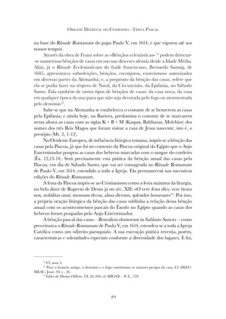 361
ORIGEM MEDIEVAL DO COMPASSO - VISITA PASCAL
na base do Rituale Romanum do papa Paulo V, em 1614, e que vigorou até aos
nossos tempos.
Através da obra de Franz sobre as «Bênçãos eclesiásticas» 12
podem detectar-
-se numerosas bênçãos de casas em uso nas dioceses alemãs desde a Idade Média.
Aliás, já o Rituale Ecclesiasticum do frade franciscano, Bernardo Sannig, de
1685, apresentava «absolvições, bênçãos, esconjuros, exorcismos» autorizados
em diversas partes da Alemanha; e, a propósito da bênção das casas, refere que
ela se podia fazer na véspera de Natal, da Circuncisão, da Epifania, no Sábado
Santo. Fala também de vários tipos de bênçãos de casas: da casa nova, da casa
em qualquer época do ano para que não seja devorada pelo fogo ou atormentada
pelo demónio13
.
Sabe-se que na Alemanha se estabeleceu o costume de se benzerem as casas
pela Epifania; e ainda hoje, na Baviera, predomina o costume de se marcarem
nessa altura as casas com as siglas K + B + M (Kaspar, Balthazar, Melchior) dos
nomes dos três Reis Magos que foram visitar a casa de Jesus nascente, isto é, o
presépio (Mt. 2, 1-12).
No Ocidente Europeu, de influência litúrgica romana, impôs-se a bênção das
casas pela Páscoa, já que foi no contexto da Páscoa original do Egipto que o Anjo
Exterminador poupou as casas dos hebreus marcadas com o sangue do cordeiro
(Êx. 12,13-14). Será precisamente esta prática da bênção anual das casas pela
Páscoa, em dia de Sábado Santo, que vai ser consagrada no Rituale Romanum
de Paulo V, em 1614, estendido a toda a Igreja. Ela permanecerá nas sucessivas
edições do Rituale Romanum.
A festa da Páscoa impôs-se ao Cristianismo como a festa máxima da liturgia,
no belo dizer de Ruperto de Deutz já no séc. XII: «O vere festa dies, vere beata
nox, nobilitas anni, mensum decus, alma dierum, splendor horarum»14
. Por isso,
a própria oração litúrgica da bênção das casas sublinha a relação dessa bênção
anual com os acontecimentos pascais do Êxodo no Egipto quando as casas dos
hebreus foram poupadas pelo Anjo Exterminador.
A bênção pascal das casas – Benedicto domorum in Sabbato Sancto – como
preceituava o Rituale Romanum de Paulo V, em 1614, estendeu-se a toda a Igreja
Católica como um «direito paroquial». A sua execução prática revestia, porém,
características e solenidades especiais conforme a diversidade dos lugares. E foi,
12
Cf. nota 3.
13
Para o homem antigo, o demónio e o fogo constituíam os maiores perigos da casa. Cf. DELU-
MEAU, Jean - O. c., 56.
14
Liber de Divino Officio, VI, 26, 810, cf. MIGNE – P. L., 170.
 