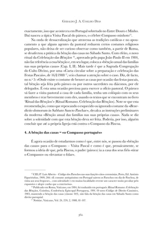 362
GERALDO J. A. COELHO DIAS
exactamente, isso que aconteceu em Portugal sobretudo no Entre Douro e Minho.
Daí nasceu a típica Visita Pascal do pároco, o célebre Compasso minhoto15
.
Na onda de dessacralização que atravessa as tradições católicas e no apou-
camento a que alguns agentes da pastoral reduzem certos costumes religiosos
populares, não deixa de ser curioso observar como também, a partir de Roma,
se desafectou a prática da bênção das casas no Sábado Santo. Com efeito, o novo
ritual da Celebração das Bênçãos 16
, aprovado pelo papa João Paulo II em 1984,
não faz referência a essa bênção e, em seu lugar, coloca a «bênção anual das famílias
nas suas próprias casas» (Cap. I, II). Mais tarde é que a Sagrada Congregação
do Culto Divino, por uma «Carta circular sobre a preparação e celebração das
Festas Pascais», de 16/I/1988 17
, veio chamar a atenção sobre o caso. Diz, de facto,
no n.º 5: «Onde existe o costume de benzer as casas por ocasião das festas pascais,
tal bênção seja feita pelo pároco ou por outros sacerdotes ou diáconos, por ele
delegados. É esta uma ocasião preciosa para exercer a ofício pastoral. O pároco
vá fazer a visita pastoral a casa de cada família, tenha um colóquio com os seus
membros e reze brevemente com eles, usando os textos que se encontram no livro
‘Ritual das Bênçãos’» (Ritual Romano. Celebração das Bênçãos). Note-se que esta
recomendação, como que repescando o esquecido ou ignorado costume da «Bene-
dictio domorum in Sabbato Sancto Paschae», decalca as instruções preliminares
da moderna «Bênção anual das famílias nas suas próprias casas». Nada se diz
sobre a solenidade com que esta bênção deva ser feita. Poderia, por isso, alguém
concluir que até a própria Igreja está contra o Compasso da Páscoa.
4. A bênção das casas = «o Compasso português»
É agora ocasião de estudarmos como é que, entre nós, se passou da «bênção
das casas» para o Compasso – Visita Pascal e como é que, prosaicamente, se
formou a ideia de que, pela Páscoa, o padre (pároco) ia a casa dos seus fiéis «tirar
o Compasso» ou «levantar o folar».
15
CID, P.e
Luís Alberto – Código dos Parochos nas suas funções-ritos-ceremónias, Porto, Ed. António
Figueirinhas, 1909, 266: «E costume antiquissimo em Portugal sairem os Parochos em dia de Paschoa, de
visita aos seus fregueses... com solenidade e em muitas localidades reveste um caracter muito peculiar pelo
expansivo e alegre cunho que a exteriorisa».
16
Publicado em Roma, Vaticano, em 1984, foi traduzido em português: Ritual Romano. Celebração
das Bênçãos, Coimbra, Conferência Episcopal Portuguesa, 1991. O novo Código de Direito Canónico,
1983, mantendo a bênção das casas (cânone 503), não fala da bênção das casas em Sábado Santo como
direito paroquial.
17
Notitiae, Vaticano, Vol. 24, 259, 2, 1988, 81-107.
 