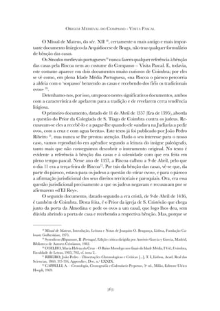 363
ORIGEM MEDIEVAL DO COMPASSO - VISITA PASCAL
O Missal de Mateus, do séc. XII 18
, certamente o mais antigo e mais impor-
tante documento litúrgico da Arquidiocese de Braga, não traz qualquer formulário
de bênção das casas.
Os Sínodos medievais portugueses19
nunca fazem qualquer referência à bênção
das casas pela Páscoa nem ao costume do Compasso – Visita Pascal. E, todavia,
este costume aparece em dois documentos muito curiosos de Coimbra; por eles
se vê como, em plena Idade Média Portuguesa, «na Páscoa o pároco percorria
a aldeia com o ‘sospasso’ benzendo as casas e recebendo dos fiéis os tradicionais
ovos» 20
.
Detenhamo-nos, por isso, um pouco nestes significativos documentos, ambos
com a característica de apelarem para a tradição e de revelarem certa tendência
litigiosa.
O primeiro documento, datado de 11 de Abril de 1357 (Era de 1395), aborda
a questão do Prior da Colegiada de S. Tiago de Coimbra contra os judeus. Re-
cusavam-se eles a recebê-lo e a pagar-lhe quando ele «andava na Judiaria a pedir
ovos, com a cruz e com agua beeita». Este texto já foi publicado por João Pedro
Ribeiro 21
, mas nunca se lhe prestou atenção. Dado o seu interesse para o nosso
caso, vamos reproduzi-lo em apêndice segundo a leitura do insigne paleógrafo,
tanto mais que não conseguimos descobrir o instrumento original. No texto é
evidente a referência à bênção das casas e à solenidade com que era feita em
pleno tempo pascal. Nesse ano de 1357, a Páscoa calhou a 9 de Abril, pelo que
o dia 11 era a terça-feira de Páscoa22
. Por trás da bênção das casas, vê-se que, da
parte do pároco, estava para os judeus a questão do «tirar ovos», e para o pároco
a afirmação jurisdicional dos seus direitos territoriais e paroquiais. Ora, era essa
questão jurisdicional precisamente a que os judeus negavam e recusavam por se
afirmarem «d’EI Rey».
O segundo documento, datado segundo a era cristã, de 9 de Abril de 1436,
é também de Coimbra. Desta feita, é o Prior da igreja de S. Cristóvão que chega
junto da porta da Almedina e pede os ovos a um casal, que logo lhos deu, sem
dúvida abrindo a porta de casa e recebendo a respectiva bênção. Mas, porque se
18
Missal de Mateus, Introdução, Leitura e Notas de Joaquim O. Bragança, Lisboa, Fundação Ca-
louste Gulbenkian, 1975.
19
Synodicon Hispanum, II: Portugal, Edição crítica dirigida por António Garcia y Garcia, Madrid,
Biblioteca de Autores Cristianos, 1982.
20
COELHO, Maria Helena da Cruz – O Baixo Mondego nos finais da Idade Média, I Vol., Coimbra,
Faculdade de Letras, 1983, 702, cf. nota 2.
21
RIBEIRO, João Pedro – Dissertações Chronologicas e Criticas [...], T. I, Lisboa, Acad. Real das
Sciencias, 1860, 315-316, Appendice, Doc. n.º LXXIX.
22
CAPPELLI, A. – Cronologia, Cronografia e Calendario Perpetuo, 3ª ed., Milão, Edittore Ulrico
Hoepli, 1969.
 