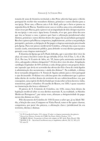 364
GERALDO J. A. COELHO DIAS
trataria de zona de fronteira territorial, o dito Prior advertiu logo para o direito
paroquial de receber dos moradores dízimos, primícias e outros direitos para a
sua igreja. Nesse ano, a Páscoa caiu a 8 de Abril, pelo que o facto se passou na
segunda-feira de Páscoa. Também neste caso se verifica uma certa solenidade no
«tirar ovos» por Páscoa, pois o pároco vai acompanhado de dois clérigos raçoeiros
da sua igreja e com cruz e água benta. Contudo, vê-se que, para além dos ovos
que tira ao benzer a casa, o pároco quer fazer a afirmação jurisdicional sobre
dízimos, primícias e outros direitos dentro do espaço da sua jurisdição paroquial.
Receber o pároco pela Páscoa comportava, implicitamente, aceitar a sua jurisdição
paroquial e, portanto, a obrigação de lhe pagar a côngrua sustentação preceituada
pela Igreja. Para este pároco medieval de Coimbra, a bênção das casas era uma
ocasião asada, notoriamente pública, para defender os seus direitos paroquiais e
garantir a sua côngrua sustentação23
.
É doutrina da Igreja que já S. Paulo defendia, que o sacerdote deve viver do
altar, tal como o boi deve comer do que debulha (I Cor. 9,9; I Tim. 5, 18; cf. Dt.
25,4). Por isso, S. Cesário de Arles, séc. VI, lutava pela autonomia material do
clero, advogando o dízimo obrigatório24
. O clero deve viver do altar. A legislação
carolíngia (Capitulare de 819) atribuía a cada clérigo pároco um pequeno domí-
nio («passal») que devia ser acrescido das ofertas dos fiéis e bens de estola ligados
à administração dos sacramentos e ainda dos dízimos25
. Na realidade, o dízimo
foi-se tornando obrigatório e S. Tomás de Aquino admite para o clero paroquial
o «jus decimandi». O dízimo era a décima parte dos rendimentos que o pároco
tinha direito de receber dentro do território do seu «ofício-benefício»; era, por
conseguinte, uma espécie de direito feudal que recaía sobre os bens da terra: vinho,
sementeiras, gado e rebanhos. O concílio de Rouen, em 1189, é quase exaustivo
na enumeração dos bens a «dizimar»26
.
O pároco de S. Cristóvão de Coimbra, em 1436, estava bem dentro da
legislação medieval sobre os seus direitos materiais. E, na realidade, os Sínodos
Medievais Portugueses27
, por várias vezes, afirmam a obrigatoriedade do paga-
mento dos dízimos ao clero.
Pelo documento de Coimbra de 1436 ficamos a saber que, já na Idade Mé-
dia, a bênção das casas, Compasso ou Visita Pascal, como se lhe quiser chamar,
comportava, por parte dos párocos, a afirmação clara e jurisdicional do seu
território, direitos e dízimas.
23
Cf. IV Concílio de Latrão, 1215, cânone 32 sobre a «côngrua sustentação» dos párocos.
24
Pastoral dos Dízimos, Estudos da CNBB, São Paulo, Edições Paulinas, 1975.
25
AUBRAN, Michel - La paroisse en France des origines au XVe
siècle, Paris, Picard, 1986.
26
MANSI, G. D. – Sacrorum Conciliorum nova et amplissima collectio, Vol. 22, 585, § 22.
27
Cf. nota 19.
 