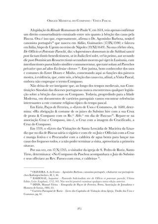 365
ORIGEM MEDIEVAL DO COMPASSO - VISITA PASCAL
A legislação do Rituale Romanum de Paulo V, em 1614, veio apenas confirmar
um direito consuetudinário enraizado entre nós quanto à bênção das casas pela
Páscoa. Ora é isso que, expressamente, afirma o Dr. Agostinho Barbosa, notável
canonista português28
que nasceu em Aldão, Guimarães (17/IX/1590) e faleceu
em Itália, bispo de Ugento no reino de Nápoles (19/XI/1649). Na sua célebre obra,
De Officio et Potestate Parochi, diz: «Aspersiones domorum in die Sabbati sancti
post factam fontis benedictionem, ut in Italia fieri solet, vel in primo, aut secundo
die post Dominicam Ressurrectionis secundum morem qui viget in Lusitania, cum
interfunctiones parochiales similiter connumerentur, spectant solum ad Parochos
privative quo ad alios Ecclesiae cleros» 29
. Este jurista, bom conhecedor dos usos
e costumes do Entre Douro e Minho, comentando aqui as funções dos párocos
mostra, à evidência, que, entre nós, a bênção das casas era, afinal, a Visita Pascal,
embora não empregue o termo Compasso.
Não deixa de ser intrigante que, ao longo dos tempos medievais, nas Cons-
tituições Sinodais das dioceses portuguesas nunca encontremos qualquer legisla-
ção sobre a bênção das casas ou Compasso. Todavia, progredindo para a Idade
Moderna, em documentos de cartórios paroquiais vamos encontrar referências
interessantes a este costume religioso típico do tempo pascal.
Em Eiriz, Paços de Ferreira, o «Livro de Usos e Costumes», de 1680, deter-
mina: «Ha obrigação & costume de os juizes do Subsino hire com a sua Crux
de prata & Compasso com os Rv.os
Abb.es
em dia de Pascoa»30
. Repare-se na
associação Cruz e Compasso, isto é, a Cruz com a imagem do Crucificado, a
Cruz do Compasso.
Em 1719, o «Livro das Visitações de Santa Leocádia de Macieira da Lixa»
diz que no dia de Páscoa sairia o vigário e com ele «o Juiz e Offeciais com a Cruz
e manga festiva e o Procurador com a caldeira de agua benta para lançar nas
casas dos fregueses todos, e a não poder terminar a visita, aproveitaria a primeira
oitava».
Por sua vez, em 17/X/1745, o visitador da igreja de S. Pedro de Roriz, Santo
Tirso, determinava: «No Compasso da Paschoa acompanhara o Juiz do Subsino
e seus offeciaez ao Rev. Paroco com cruz, e caldeira» 31
.
28
OLIVEIRA, A. do Couto – Agostinho Barbosa, canonista português, «Aufsaetze zur portugiesis-
chen Kulturgeschichte», II, 1, 46.
29
BARBOSAE, Augustini – Pastoralis Solicitudinis sive de Officio et potestate parochi, Ultima
Editio, Leão (Lugduni), 1712, 105. Não nos foi possível examinar qualquer outra edição anterior.
30
DINIS, Manuel Vieira – Etnografia de Paços de Ferreira, Porto, Associação de Jornalistas e
Homens de Letras, 1984, 63.
31
Cartório Paroquial de Roriz – Livro dos Capítulos de Visitação desta Igreja, Titollo dos Uzos e
Costumes, pg. 61.
 