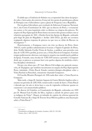 366
GERALDO J. A. COELHO DIAS
É sabido que a Confraria do Subsino era a responsável das obras da igreja e
do culto e, bem assim, dos enterros. Como tal, foi o ponto de partida para a Junta
de Paróquia com o Liberalismo e para a Junta de Freguesia com a República.
Foi em pleno Liberalismo, por resolução do Soberano Congresso Nacional,
isto é, das Cortes Constituintes de 1821, que na diocese do Porto, e certamente
nas outras, se fez uma inquirição sobre os dízimos ou côngrua dos párocos. No
arquivo do Paço Episcopal do Porto fomos encontrar dois grossos tombos com os
relatórios paroquiais de 1821: «Tombo Geral das Igrejas do Bispado, ordenado
pelo bispo D. João de Magalhães e Avellar (1816-1833)». Já dele nos servimos
respigando algumas respostas de párocos no que toca ao «folar da Páscoa» ou
«Compasso» 32
.
Posteriormente, o Compasso esteve em crise na diocese do Porto. Entre
1918-23, razões jurídico-administrativas levaram o Vigário Capitular do Porto,
deão Teófilo Salomão Coelho Vieira de Seabra, a publicar uma provisão com
data de 11/IV/1919 a proibir, já nesse ano, a Visita Pascal ou Compasso. Corriam
tempos politicamente alterosos com impacto negativo nas manifestações públicas
da Igreja. Contudo, uma circular de 17/IV/1919 tornava a permitir o Compasso
desde que os párocos «a possam fazer sem quebra alguma da modéstia cristã e
boa disciplina eclesiástica».
Foi por esta altura que o P.e
Luís Alberto Cid redigiu um opúsculo manus-
crito, de 28 páginas, que também encontramos no arquivo do Paço Episcopal do
Porto, intitulado: «Visita Pascal. Estudo canónico-litúrgico-disciplinar sobre a
Visita Paschal ou Parochial, comumente chamada Compasso».
O Concílio Plenário Português de 1926 nada disse sobre a Visita Pascal ou
Compasso.
Mais tarde, o bispo D. António Augusto de Castro Meireles legislou sobre o
assunto em provisão de 2/IV/1930, esclarecendo o modo de fazer a Visita Pascal
e dizendo que ela não se devia fazer a casa de registados civilmente quanto ao
casamento e aos amancebados públicos.
Na diocese de Coimbra, as Constituições do Bispado, ordenadas em 1929
por D. Manuel Luís Coelho da Silva, regulam a atitude do pároco para com
os indignos da Visita33
. Depois, já imbuído do espírito da reforma pastoral do
Concílio Vaticano II, o bispo D. Ernesto Sena Oliveira publicou uma Exortação
sobre a Visita Pascal 34
.
32
Cf. nota 1.
33
Constituições do Bispado de Coimbra, Coimbra, 1929, N.º 227-228.
34
Lumen, Ano 1, 1967, 222-223.
 