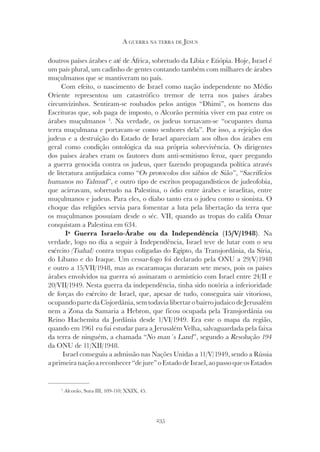 235
A GUERRA NA TERRA DE JESUS
doutros países árabes e até de África, sobretudo da Líbia e Etiópia. Hoje, Israel é
um país plural, um cadinho de gentes contando também com milhares de árabes
muçulmanos que se mantiveram no país.
Com efeito, o nascimento de Israel como nação independente no Médio
Oriente representou um catastrófico tremor de terra nos países árabes
circunvizinhos. Sentiram-se roubados pelos antigos “Dhimi”, os homens das
Escrituras que, sob paga de imposto, o Alcorão permitia viver em paz entre os
árabes muçulmanos 5
. Na verdade, os judeus tornavam-se “ocupantes duma
terra muçulmana e portavam-se como senhores dela”. Por isso, a rejeição dos
judeus e a destruição do Estado de Israel apareciam aos olhos dos árabes em
geral como condição ontológica da sua própria sobrevivência. Os dirigentes
dos países árabes eram os fautores dum anti-semitismo feroz, quer pregando
a guerra genocida contra os judeus, quer fazendo propaganda política através
de literatura antijudaica como “Os protocolos dos sábios de Sião”, “Sacrifícios
humanos no Talmud”, e outro tipo de escritos propagandísticos de judeofobia,
que acirravam, sobretudo na Palestina, o ódio entre árabes e israelitas, entre
muçulmanos e judeus. Para eles, o diabo tanto era o judeu como o sionista. O
choque das religiões servia para fomentar a luta pela libertação da terra que
os muçulmanos possuíam desde o séc. VII, quando as tropas do califa Omar
conquistam a Palestina em 634.
Iª Guerra Israelo-Árabe ou da Independência (15/V/1948). Na
verdade, logo no dia a seguir à Independência, Israel teve de lutar com o seu
exército (Tsahal) contra tropas coligadas do Egipto, da Transjordânia, da Síria,
do Líbano e do Iraque. Um cessar-fogo foi declarado pela ONU a 29/V/1948
e outro a 15/VII/1948, mas as escaramuças duraram sete meses, pois os países
árabes envolvidos na guerra só assinaram o armistício com Israel entre 24/II e
20/VII/1949. Nesta guerra da independência, tinha sido notória a inferioridade
de forças do exército de Israel, que, apesar de tudo, conseguira sair vitorioso,
ocupandopartedaCisjordânia,semtodavialibertarobairrojudaicodeJerusalém
nem a Zona da Samaria a Hebron, que ficou ocupada pela Transjordânia ou
Reino Hachemita da Jordânia desde 1/VI/1949. Era este o mapa da região,
quando em 1961 eu fui estudar para a Jerusalém Velha, salvaguardada pela faixa
da terra de ninguém, a chamada “No man´s Land
da terra de ninguém, a chamada “No man´s Land
da terra de ninguém, a chamada “ ”, segundo a Resolução 194
da ONU de 11/XII/1948.
Israel conseguiu a admissão nas Nações Unidas a 11/V/1949, sendo a Rússia
aprimeiranaçãoareconhecer“dejure”oEstadodeIsrael,aopassoqueosEstados
5
Alcorão, Sura III, 109-110; XXIX, 45.
 