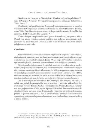 367
ORIGEM MEDIEVAL DO COMPASSO - VISITA PASCAL
Na diocese de Lamego, as Constituições Sinodais, ordenadas pelo bispo D.
João de Campos Neves em 1954 apontam aos párocos a obrigação de fazerem a
Visita Pascal 35
.
Finalmente, na Arquidiocese de Braga, onde mais enraizadamente se mantém
o costume do Compasso, o assunto foi abordado no Sínodo Diocesano de 1918,
mas a Visita Pascal faz-se segundo o decreto do prelado D. António Bento Martins
Júnior de 21/II/1942, art.º 23 e seguintes 36
.
É nesta longa e complexa diacronia que se desenvolve o Compasso – Visita
Pascal, esse alegre e festivo costume católico, que todos os anos anima a reli-
giosidade do povo do Entre Douro e Minho e faz da Páscoa uma festa sempre
religiosamente esperada.
Conclusão
O tão defendido ou combatido costume religioso do Compasso – Visita Pascal,
dada a falta de sacerdotes, está a sofrer transformações pastorais significativas que
o afastam da sua realidade original. Já em 1967, o bispo de Coimbra constatava
que «a evolução das coisas tem desvirtuado este acto litúrgico e pastoral».
Neste trabalho, julgamos que ficou suficientemente provada a origem medie-
val do Compasso, o qual, entre nós, não é senão uma forma solenizada da bênção
das casas que, no antigo Rituale Romanum de 1614, era apontada como um acto
de jurisdição paroquial. Os dois documentos medievais de Coimbra, 1357 e 1436,
demonstram que, na realidade, ao «tirar os ovos» de Páscoa, os párocos respectivos
queriam também afirmar, de facto, o seu direito a dízimos e outras benesses.
Até à publicação do novo ritual da Celebração das Bênçãos, em 1984, a
rubrica da jurisdição paroquial foi sempre mantida e, só então, a Benedictio do-
morum in Sabbato Sancto Paschae substituída pela Bênção Anual das Famílias
nas suas próprias casas. Cabe, agora, à pastoral descobrir formas celebrativas de
significatividade para esta nova determinação ritual. Na intenção do legislador,
porém, o que está em causa já não é, propriamente, a bênção das casas mas o
aproveitamento pastoral «para conhecer cada uma das famílias» e «anunciar-lhes
a paz de Cristo».
35
Constituições Sinodais da Diocese de Lamego, Lisboa, 1954, N.º 575-577.
36
Acção Católica, Braga, Ano 27, 1942, 71-84. Cf. GIGANTE, J. A. Martins – Instituições de
Direito Canónico, Vol. I, Braga, 1951, 429 (cânone 406, § 6).
 