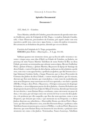 368
GERALDO J. A. COELHO DIAS
Apêndice Documental
Documento 1
1357, Abril, 11 – Coimbra
Vasco Martins, tabelião de Coimbra, passa documento da questão entre mes-
tre Guilherme, prior da Colegiada de São Tiago, e os judeus Salomão Catalão,
rabi, e Isaac Passacom, procuradores da Comuna, por aquele andar com seus
raçoeiros a pedir ovos, com cruz e água benta, e, como eles judeus recusassem,
lhes arrancava as fechaduras das portas, dizendo que era seu direito.
Cartório da Colegiada de S. Tiago, pergaminho.
RIBEIRO, João Pedro – Dissertações..., T. I, pp. 315-316.
Sabham quantos este stromento virem, que na Era de mill e trezentos e no-
venta e cinquo anos, onze dias d’Abril, na Cidade de Coimbra, na Judaria, em
presença de mim Vaasco Martins Tabelliom de nosso Senhor El Rey na dicta
Cidade, pressentes as testemunhas que adeante ssom scriptas, Meestre Guilhelme
Priol, e Joham d’Anoya, e Joham Martinz, Raçoeyros da Igreja de Santiago da
dicta Cidade, e outros Clerigos da dicta Igreja, andavam na dicta Judaria a pedir
ovos, com cruz e com agua beeitta, e pediram aos Judeus, que lhis dessem ovos: e
logo Salamam Catalam Araby, e Isaque Passacom, que se dezya Procurador da
Comuna dos Judeus da dicta Cidade, e outros muytos Judeus, que hi estavam,
diseram que lhos nom dariam, que eram Judeus, e nom eram da ssa Jurdisçom,
nem sseus ffregueses; mays moravam em sa Cerca apartada, e sso chave e guarda
d’EI Rey. E logo o dicto Priol, e Raçoeyros, e Clerigos começaram de despregar
fechaduras, e arvas dalguumas portas da dicta Judaria, e huuma ffechadura que
despregaram da porta da Casa de Jacob Alfayate levarona, dizendo que hussavam
do sseu dereito, e nom ffaziam fforça a nenhuum, como estevessem em posse de
dous, e tres anos, por tal tenpo como este averem de levar os ovos da dicta Juda-
ria, e de penhorar por elles aaquelles, que lhos dar nom queriam, como a sseus
ffregueses, que dezyam que eram, e que moravam na ssa Freguesia: e os dictos
Judeus disserom aos sobredictos, e ffezeronlhis ffronta aos dictos Priol e Raço-
eyros, que lhis nom filhassem o sseu, nem lhis ffezessem fforça: e pediram a mim
Tabelliom huum strumento pera a mercee d’EI Rey, e os dictos Priol e Raçoeyros
disserom, que nom ffaziam fforça em husarem do sseu dereito, e pedyram outro
stromento tal, como o dos Judeos. Testemunhas, Vaasco Lourenço, Tabelliom
 