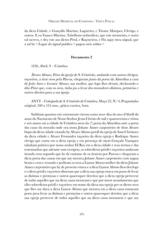 369
ORIGEM MEDIEVAL DO COMPASSO - VISITA PASCAL
da dicta Cidade, e Gonçallo Martinz, Lagareiro, e Thome Marques, Clerigo, e
outros. E eu Vaasco Martinz, Tabelliom ssobredicto, que este stromento, e outro
tal sscrevy, e dey este aos dictos Priol, e Raçoyeiros, e ffiz aquy meu ssignal, que
a tal he = Lugar do signal publico = pagou sseis soldos =
Documento 2
1436, Abril, 9 – Coimbra
Álvaro Afonso, Prior da igreja de S. Cristóvão, andando com outros clérigos,
raçoeiros, a tirar ovos pela Páscoa, chegaram junto da porta da Almedina a casa
de João Anes e Leonor Afonso, sua mulher, que logo lhos deram, declarando o
dito Prior que, com os ovos, tinha jus a levar dos moradores dízimos, primícias e
outros direitos para a sua igreja.
ANTT – Colegiada de S. Cristóvão de Coimbra, Maço 22, N.º 4, Pergaminho
original, 240 x 155 mm., gótica cursiva, bom.
Saibham quantos este estormento virrem como nove dias do mes d’Abrill do
anno do Nacimento de Nosso Senhor Jesus Christo de mil e quatrocentos e trinta
e seis annos em a cidade de Coimbra atras da (?) porta da Almedina ante a porta
das casas da morada onde ora mora Johane Annes carpenteiro de dom Alvaro
bispo da dicta cidade estando hy Alvaro Afonso prioll da egreja de Sam Christovo
da dicta cidade e Alvaro Fernandez raçoeiro da dicta egreja e Rodrigue Annes
clerigo que canta em a dicta egreja e em presença de mym Gonçalo Vaasquez
tabaliam pubrico por nosso senhor EI Rey em a dicta cidade e seus termos e das
testemunhas que adeante som escriptas, os sobredictos prioll e raçoeiros andavam
tirando ovos segundo que he de custume de os tirarem por Pascoa e chegaram a
dicta porta das cassas em que asy morava Johane Annes carpenteiro com augua
benta e cruz e rezando e pediram os ovos a Lianor Afonso molher do dicto Johane
Annes carpenteiro que hy de presente estava e a dicta Lianor Afonso lhos deu logo
e o dicto prioll e raçoeiros disseram que a dicta sua egreja estava em posse de levar
as dizimas e premysas e outros quaeesquer dereitos que a dicta egreja pertecese
de todos aquelles que na dicta cassa moravam e que por moor avondamento que
elles sobredictos prioll e raçoeiros em nome da dicta sua egreja per os dictos ovos
que lhes asy dava a dicta Lianor Afonso que morava em a dicta cassa tomavam
posse pera levar as dizimas e premysias e outros quaeesquer dereitos que a dicta
sua egreja pertecese de todos aquelles que na dicta cassa morassem e que asy
 