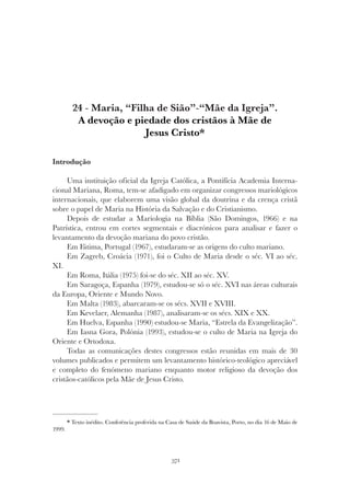371
MARIA, “FILHA DE SIÃO” - “MÃE DA IGREJA”.
24 - Maria, “Filha de Sião”-“Mãe da Igreja”.
A devoção e piedade dos cristãos à Mãe de
Jesus Cristo*
Introdução
Uma instituição oficial da Igreja Católica, a Pontifícia Academia Interna-
cional Mariana, Roma, tem-se afadigado em organizar congressos mariológicos
internacionais, que elaborem uma visão global da doutrina e da crença cristã
sobre o papel de Maria na História da Salvação e do Cristianismo.
Depois de estudar a Mariologia na Bíblia (São Domingos, 1966) e na
Patrística, entrou em cortes segmentais e diacrónicos para analisar e fazer o
levantamento da devoção mariana do povo cristão.
Em Fátima, Portugal (1967), estudaram-se as origens do culto mariano.
Em Zagreb, Croácia (1971), foi o Culto de Maria desde o séc. VI ao séc.
XI.
Em Roma, Itália (1975) foi-se do séc. XII ao séc. XV.
Em Saragoça, Espanha (1979), estudou-se só o séc. XVI nas áreas culturais
da Europa, Oriente e Mundo Novo.
Em Malta (1983), abarcaram-se os sécs. XVII e XVIII.
Em Kevelaer, Alemanha (1987), analisaram-se os sécs. XIX e XX.
Em Huelva, Espanha (1990) estudou-se Maria, “Estrela da Evangelização”.
Em Iasna Gora, Polónia (1993), estudou-se o culto de Maria na Igreja do
Oriente e Ortodoxa.
Todas as comunicações destes congressos estão reunidas em mais de 30
volumes publicados e permitem um levantamento histórico-teológico apreciável
e completo do fenómeno mariano enquanto motor religioso da devoção dos
cristãos-católicos pela Mãe de Jesus Cristo.
* Texto inédito. Conferência proferida na Casa de Saúde da Boavista, Porto, no dia 16 de Maio de
1999.
 