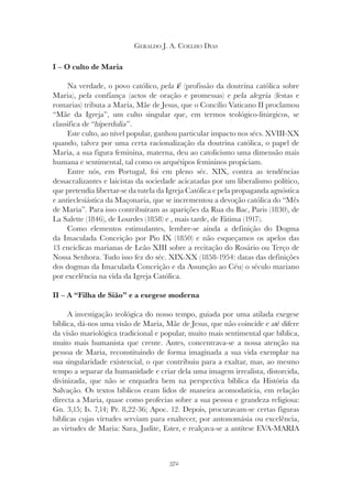 372
GERALDO J. A. COELHO DIAS
I – O culto de Maria
Na verdade, o povo católico, pela fé (profissão da doutrina católica sobre
pela fé (profissão da doutrina católica sobre
pela fé
Maria), pela confiança (actos de oração e promessas) e pela alegria (festas e
romarias) tributa a Maria, Mãe de Jesus, que o Concílio Vaticano II proclamou
“Mãe da Igreja”, um culto singular que, em termos teológico-litúrgicos, se
classifica de “hiperdulia
classifica de “hiperdulia
classifica de “ ”.
Este culto, ao nível popular, ganhou particular impacto nos sécs. XVIII-XX
quando, talvez por uma certa racionalização da doutrina católica, o papel de
Maria, a sua figura feminina, materna, deu ao catolicismo uma dimensão mais
humana e sentimental, tal como os arquétipos femininos propiciam.
Entre nós, em Portugal, foi em pleno séc. XIX, contra as tendências
dessacralizantes e laicistas da sociedade acicatadas por um liberalismo político,
que pretendia libertar-se da tutela da Igreja Católica e pela propaganda agnóstica
e antieclesiástica da Maçonaria, que se incrementou a devoção católica do “Mês
de Maria”. Para isso contribuíram as aparições da Rua du Bac, Paris (1830), de
La Salette (1846), de Lourdes (1858) e , mais tarde, de Fátima (1917).
Como elementos estimulantes, lembre-se ainda a definição do Dogma
da Imaculada Conceição por Pio IX (1850) e não esqueçamos os apelos das
13 encíclicas marianas de Leão XIII sobre a recitação do Rosário ou Terço de
Nossa Senhora. Tudo isso fez do séc. XIX-XX (1858-1954: datas das definições
dos dogmas da Imaculada Conceição e da Assunção ao Céu) o século mariano
por excelência na vida da Igreja Católica.
II – A “Filha de Sião” e a exegese moderna
A investigação teológica do nosso tempo, guiada por uma atilada exegese
bíblica, dá-nos uma visão de Maria, Mãe de Jesus, que não coincide e até difere
da visão mariológica tradicional e popular, muito mais sentimental que bíblica,
muito mais humanista que crente. Antes, concentrava-se a nossa atenção na
pessoa de Maria, reconstituindo de forma imaginada a sua vida exemplar na
sua singularidade existencial, o que contribuiu para a exaltar, mas, ao mesmo
tempo a separar da humanidade e criar dela uma imagem irrealista, distorcida,
divinizada, que não se enquadra bem na perspectiva bíblica da História da
Salvação. Os textos bíblicos eram lidos de maneira acomodatícia, em relação
directa a Maria, quase como profecias sobre a sua pessoa e grandeza religiosa:
Gn. 3,15; Is. 7,14; Pr. 8,22-36; Apoc. 12. Depois, procuravam-se certas figuras
bíblicas cujas virtudes serviam para enaltecer, por antonomásia ou excelência,
as virtudes de Maria: Sara, Judite, Ester, e realçava-se a antítese EVA-MARIA
 