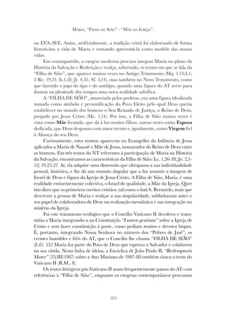 373
MARIA, “FILHA DE SIÃO” - “MÃE DA IGREJA”.
ou EVA-AVE. Assim, artificialmente, a tradição cristã foi elaborando de forma
historicista a vida de Maria e tentando apresentá-la como modelo das nossas
vidas.
Em contrapartida, a exegese moderna procura integrar Maria no plano da
História da Salvação e Redenção e realça, sobretudo, os textos em que se fala da
“Filha de Sião”, que aparece muitas vezes no Antigo Testamento (Mq. 1.13;4,1;
2 Re. 19,21; Is.1,18; Jr. 4,31; Sf. 3,14), mas também no Novo Testamento, como
que fazendo o jogo do tipo e do antítipo, quando uma figura do AT serve para
ilustrar na plenitude dos tempos uma nova realidade salvífica.
A “FILHA DE SIÃO”, anunciada pelos profetas, era uma figura idealizada
tomada como símbolo e personificação do Povo Eleito pelo qual Deus queria
estabelecer no mundo dos homens o Seu Reinado de Justiça, o Reino de Deus,
pregado por Jesus Cristo (Mc. 1,14). Por isso, a Filha de Sião muitas vezes é
vista como Mãe fecunda, que dá à luz muitos filhos, outras vezes como Esposa
dedicada, que Deus desposou com amor eterno e, igualmente, como Virgem fiel
à Aliança do seu Deus.
Curiosamente, estes termos aparecem no Evangelho da Infância de Jesus
aplicados a Maria de Nazaré e Mãe de Jesus, instaurador do Reino de Deus entre
os homens. Em três textos do NT referentes à participação de Maria na História
da Salvação, encontramos as características da Filha de Sião: Lc. 1,26-38; Jo. 2,1-
12; 19,25.27. Aí, ela adquire uma dimensão que ultrapassa a sua individualidade
pessoal, histórica, e lhe dá um estatuto singular que a faz assumir a imagem de
Israel de Deus e figura da Igreja de Jesus Cristo. A Filha de Sião, Maria, é uma
realidade eminentemente colectiva, o Israel de qualidade, a Mãe da Igreja. Quer
isto dizer que os primeiros escritos cristãos, tal como o fará S. Bernardo, mais que
descrever a pessoa de Maria e realçar a sua singularidade, sublinharam antes o
seu papel de colaboradora de Deus na realização messiânica e sua integração no
mistério da Igreja.
Foi este tratamento teológico que o Concílio Vaticano II devolveu e trans-
mitiu a Maria integrando-a na Constituição “Lumen gentium” sobre a Igreja de
Cristo e sem fazer constituição à parte, como pediam muitos e devotos bispos.
É, portanto, integrando Nossa Senhora no número dos “Pobres de Javé”, os
crentes humildes e fiéis do AT, que o Concílio lhe chama “FILHA DE SIÃO”
(L.G. 55)! Maria faz parte do Povo de Deus que esperou o Salvador e colaborou
na sua vinda. Nesta linha de ideias, a Encíclica de João Paulo II, “Redemptoris
Mater” (25/III/1987) sobre a Ano Mariano de 1987-88 também citava o texto do
Vaticano II (R.M., 8).
Os textos litúrgicos pós-Vaticano II usam frequentemente passos do AT com
referências à “Filha de Sião”, enquanto os exegetas contemporâneos procuram
 