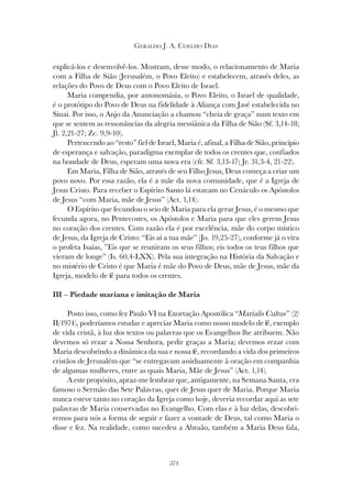 374
GERALDO J. A. COELHO DIAS
explicá-los e desenvolvê-los. Mostram, desse modo, o relacionamento de Maria
com a Filha de Sião (Jerusalém, o Povo Eleito) e estabelecem, através deles, as
relações do Povo de Deus com o Povo Eleito de Israel.
Maria compendia, por antonomásia, o Povo Eleito, o Israel de qualidade,
é o protótipo do Povo de Deus na fidelidade à Aliança com Javé estabelecida no
Sinai. Por isso, o Anjo da Anunciação a chamou “cheia de graça” num texto em
que se sentem as ressonâncias da alegria messiânica da Filha de Sião (Sf. 3,14-18;
Jl. 2,21-27; Zc. 9,9-10).
Pertencendo ao “resto” fiel de Israel, Maria é, afinal, a Filha de Sião, princípio
de esperança e salvação, paradigma exemplar de todos os crentes que, confiados
na bondade de Deus, esperam uma nova era (cfr. Sf. 3,13-17; Jr. 31,3-4, 21-22).
Em Maria, Filha de Sião, através de seu Filho Jesus, Deus começa a criar um
povo novo. Por essa razão, ela é a mãe da nova comunidade, que é a Igreja de
Jesus Cristo. Para receber o Espírito Santo lá estavam no Cenáculo os Apóstolos
de Jesus “com Maria, mãe de Jesus” (Act. 1,14).
O Espírito que fecundou o seio de Maria para ela gerar Jesus, é o mesmo que
fecunda agora, no Pentecostes, os Apóstolos e Maria para que eles gerem Jesus
no coração dos crentes. Com razão ela é por excelência, mãe do corpo místico
de Jesus, da Igreja de Cristo: “Eis aí a tua mãe” (Jo. 19,25-27), conforme já o vira
o profeta Isaías, ”Eis que se reuniram os seus filhos; eis todos os teus filhos que
vieram de longe” (Is. 60,4-LXX). Pela sua integração na História da Salvação e
no mistério de Cristo é que Maria é mãe do Povo de Deus, mãe de Jesus, mãe da
Igreja, modelo de fé para todos os crentes.
III – Piedade mariana e imitação de Maria
Posto isso, como fez Paulo VI na Exortação Apostólica “Marialis Cultus” (2/
II/1974), poderíamos estudar e apreciar Maria como nosso modelo de fé, exemplo
de vida cristã, à luz dos textos ou palavras que os Evangelhos lhe atribuem. Não
devemos só rezar a Nossa Senhora, pedir graças a Maria; devemos rezar com
Maria descobrindo a dinâmica da sua e nossa fé, recordando a vida dos primeiros
cristãos de Jerusalém que “se entregavam assiduamente à oração em companhia
de algumas mulheres, entre as quais Maria, Mãe de Jesus” (Act. 1,14).
A este propósito, apraz-me lembrar que, antigamente, na Semana Santa, era
famoso o Sermão das Sete Palavras, quer de Jesus quer de Maria. Porque Maria
nunca esteve tanto no coração da Igreja como hoje, deveria recordar aqui as sete
palavras de Maria conservadas no Evangelho. Com elas e à luz delas, descobri-
remos para nós a forma de seguir e fazer a vontade de Deus, tal como Maria o
disse e fez. Na realidade, como sucedeu a Abraão, também a Maria Deus fala,
 